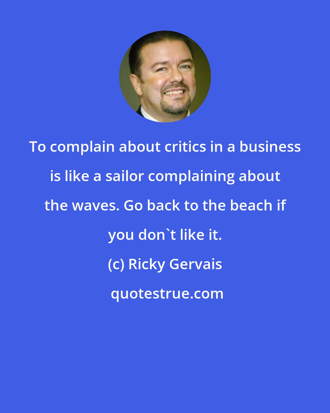 Ricky Gervais: To complain about critics in a business is like a sailor complaining about the waves. Go back to the beach if you don't like it.