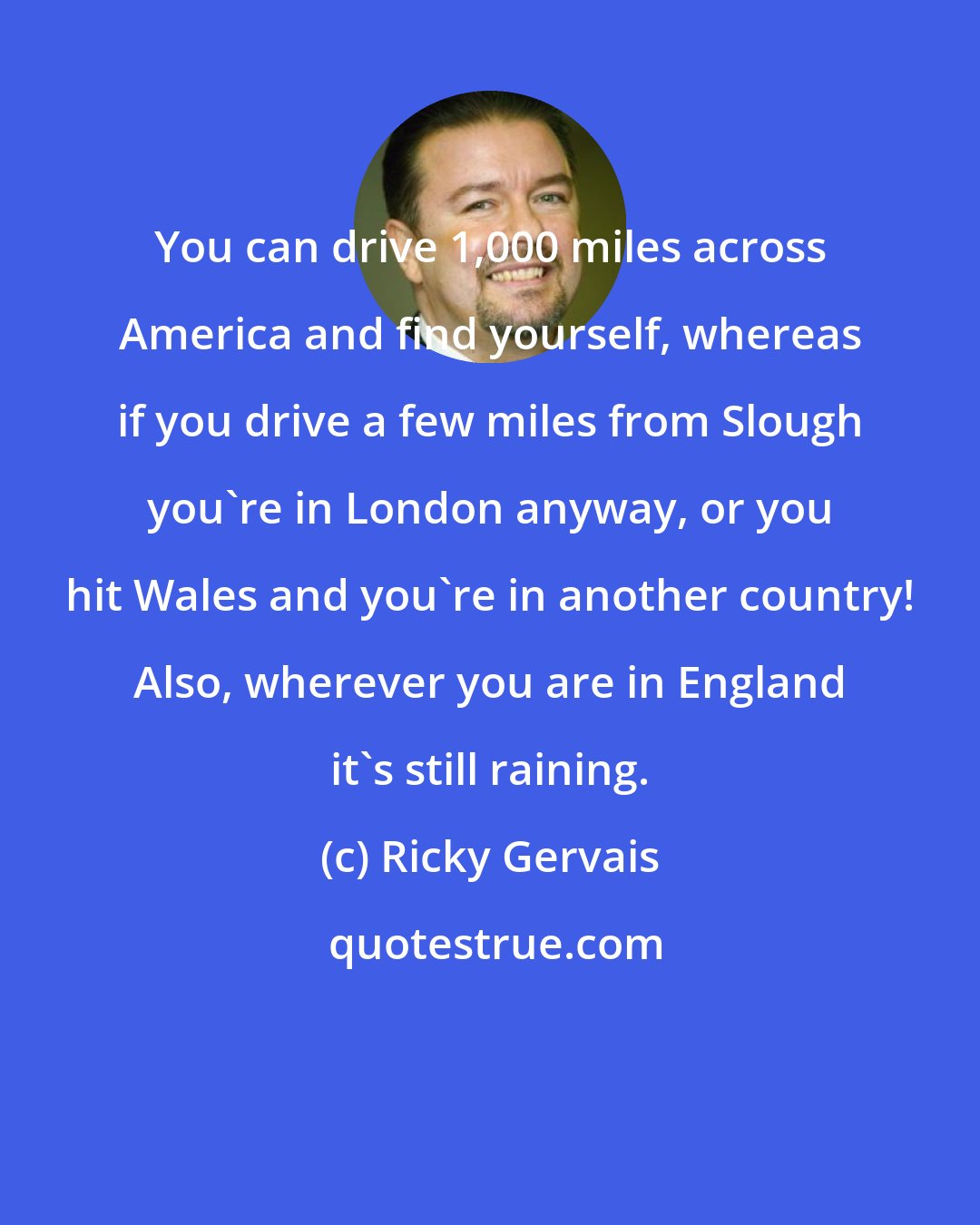 Ricky Gervais: You can drive 1,000 miles across America and find yourself, whereas if you drive a few miles from Slough you're in London anyway, or you hit Wales and you're in another country! Also, wherever you are in England it's still raining.