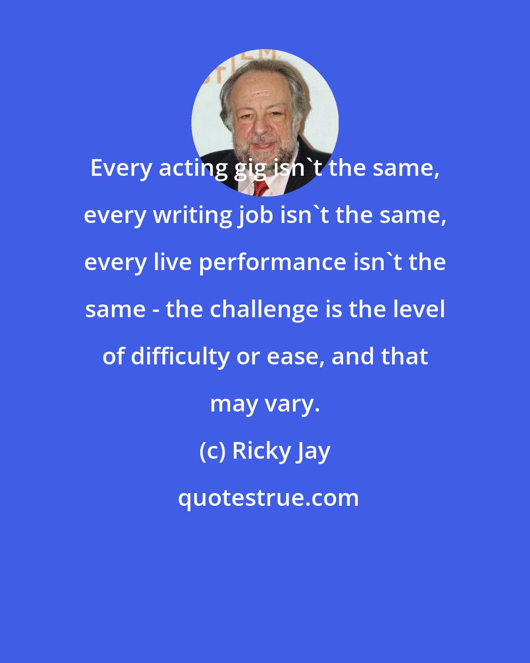 Ricky Jay: Every acting gig isn't the same, every writing job isn't the same, every live performance isn't the same - the challenge is the level of difficulty or ease, and that may vary.