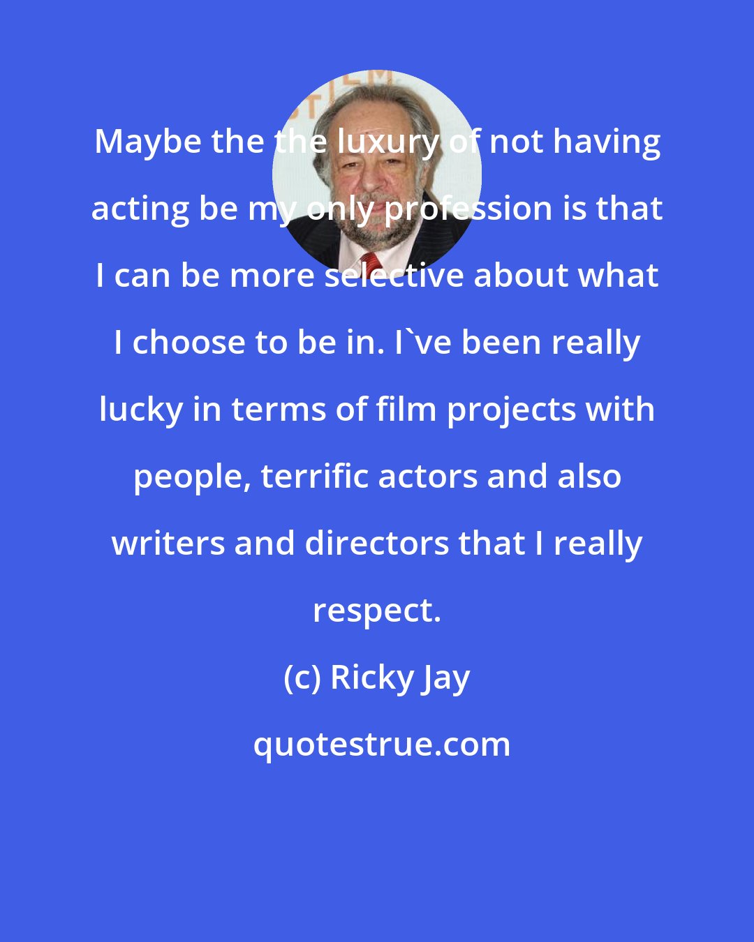 Ricky Jay: Maybe the the luxury of not having acting be my only profession is that I can be more selective about what I choose to be in. I've been really lucky in terms of film projects with people, terrific actors and also writers and directors that I really respect.