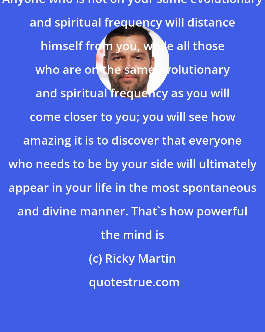 Ricky Martin: Anyone who is not on your same evolutionary and spiritual frequency will distance himself from you, while all those who are on the same evolutionary and spiritual frequency as you will come closer to you; you will see how amazing it is to discover that everyone who needs to be by your side will ultimately appear in your life in the most spontaneous and divine manner. That's how powerful the mind is