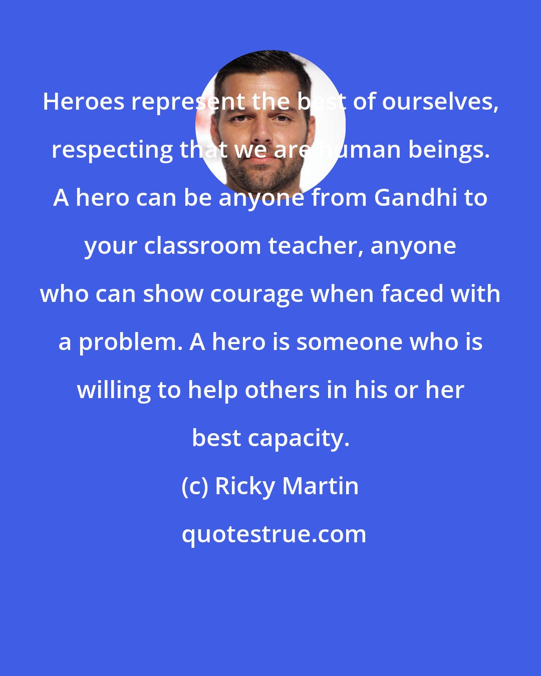 Ricky Martin: Heroes represent the best of ourselves, respecting that we are human beings. A hero can be anyone from Gandhi to your classroom teacher, anyone who can show courage when faced with a problem. A hero is someone who is willing to help others in his or her best capacity.