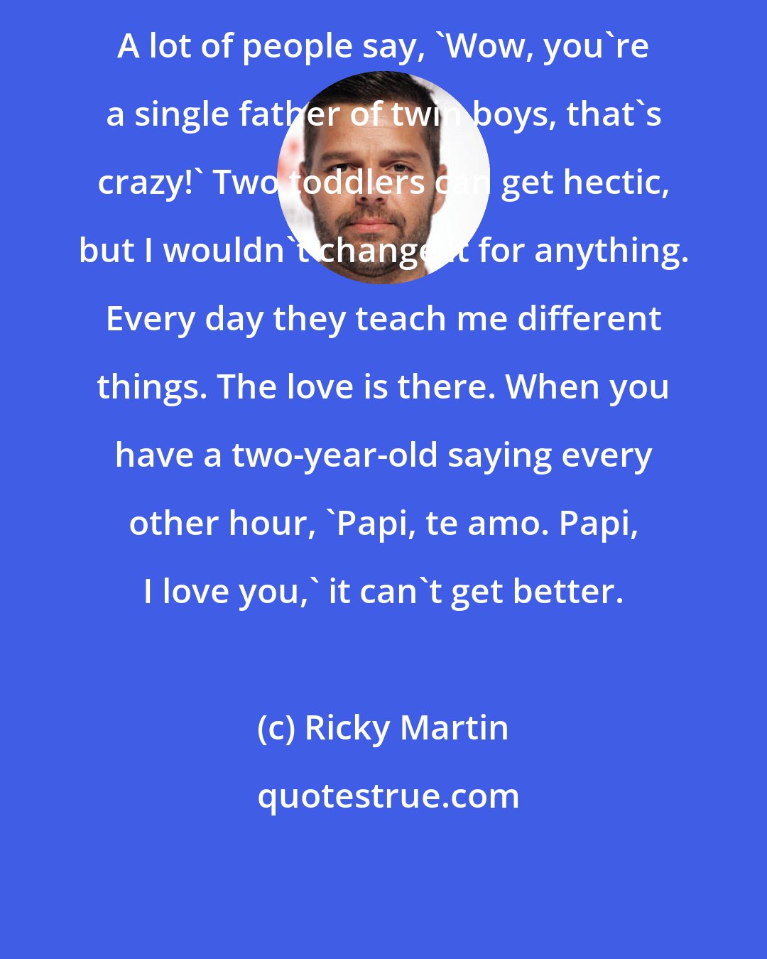 Ricky Martin: A lot of people say, 'Wow, you're a single father of twin boys, that's crazy!' Two toddlers can get hectic, but I wouldn't change it for anything. Every day they teach me different things. The love is there. When you have a two-year-old saying every other hour, 'Papi, te amo. Papi, I love you,' it can't get better.