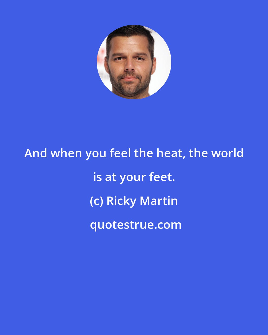 Ricky Martin: And when you feel the heat, the world is at your feet.