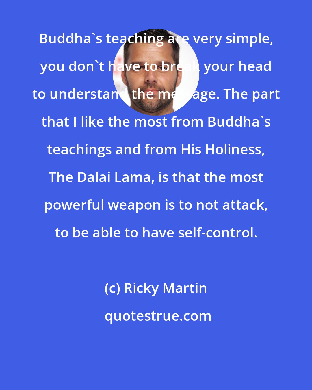 Ricky Martin: Buddha's teaching are very simple, you don't have to break your head to understand the message. The part that I like the most from Buddha's teachings and from His Holiness, The Dalai Lama, is that the most powerful weapon is to not attack, to be able to have self-control.