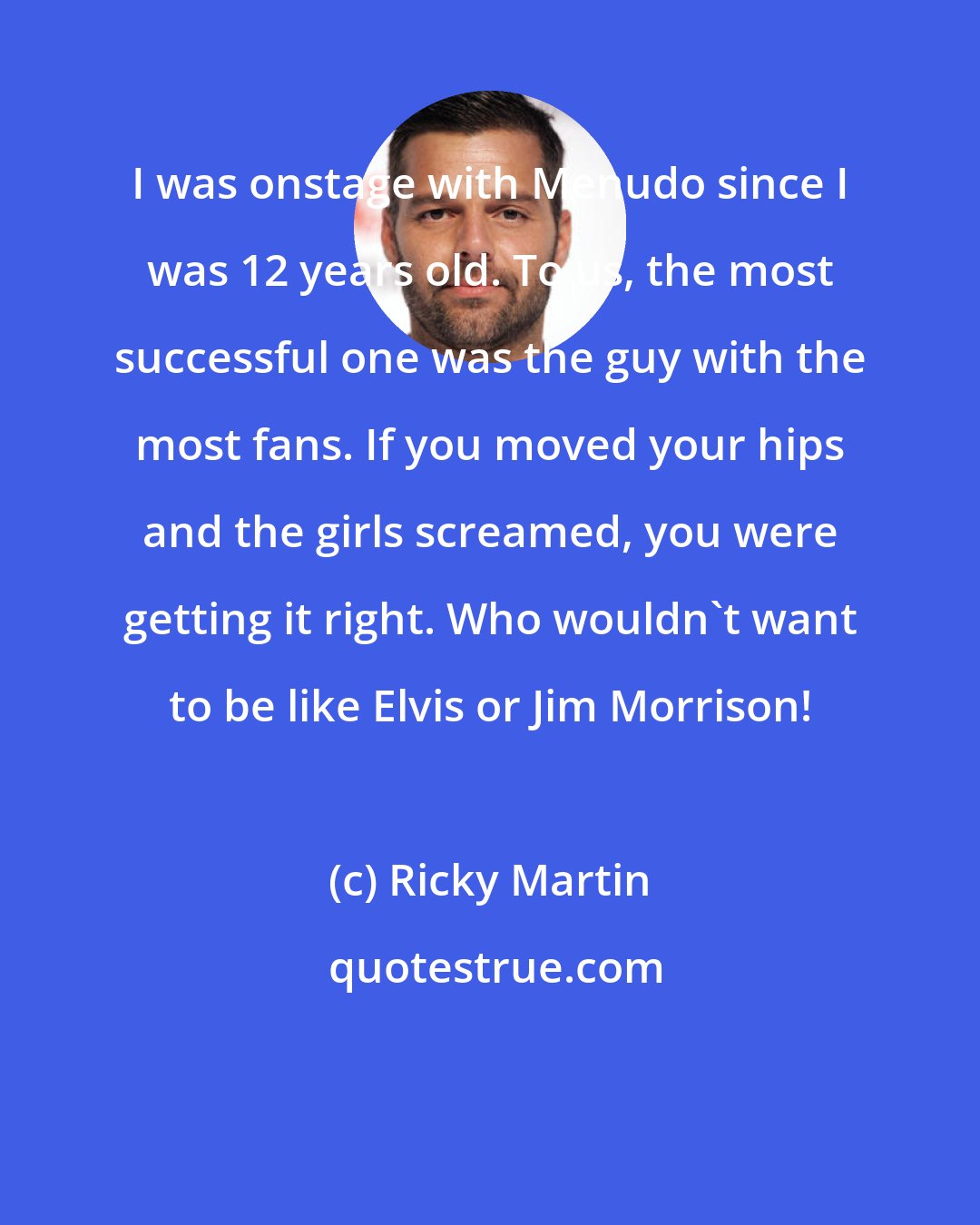 Ricky Martin: I was onstage with Menudo since I was 12 years old. To us, the most successful one was the guy with the most fans. If you moved your hips and the girls screamed, you were getting it right. Who wouldn't want to be like Elvis or Jim Morrison!