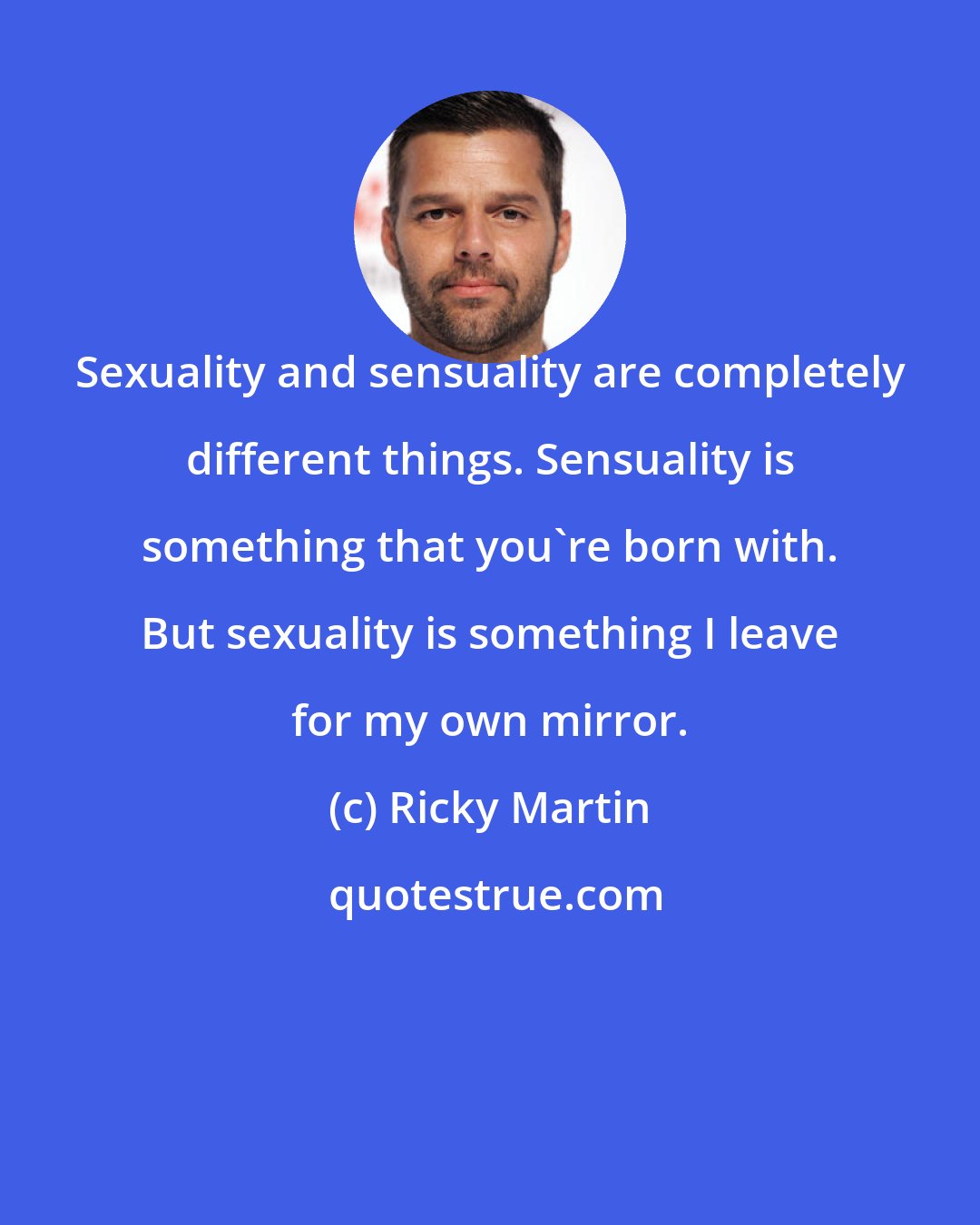 Ricky Martin: Sexuality and sensuality are completely different things. Sensuality is something that you're born with. But sexuality is something I leave for my own mirror.