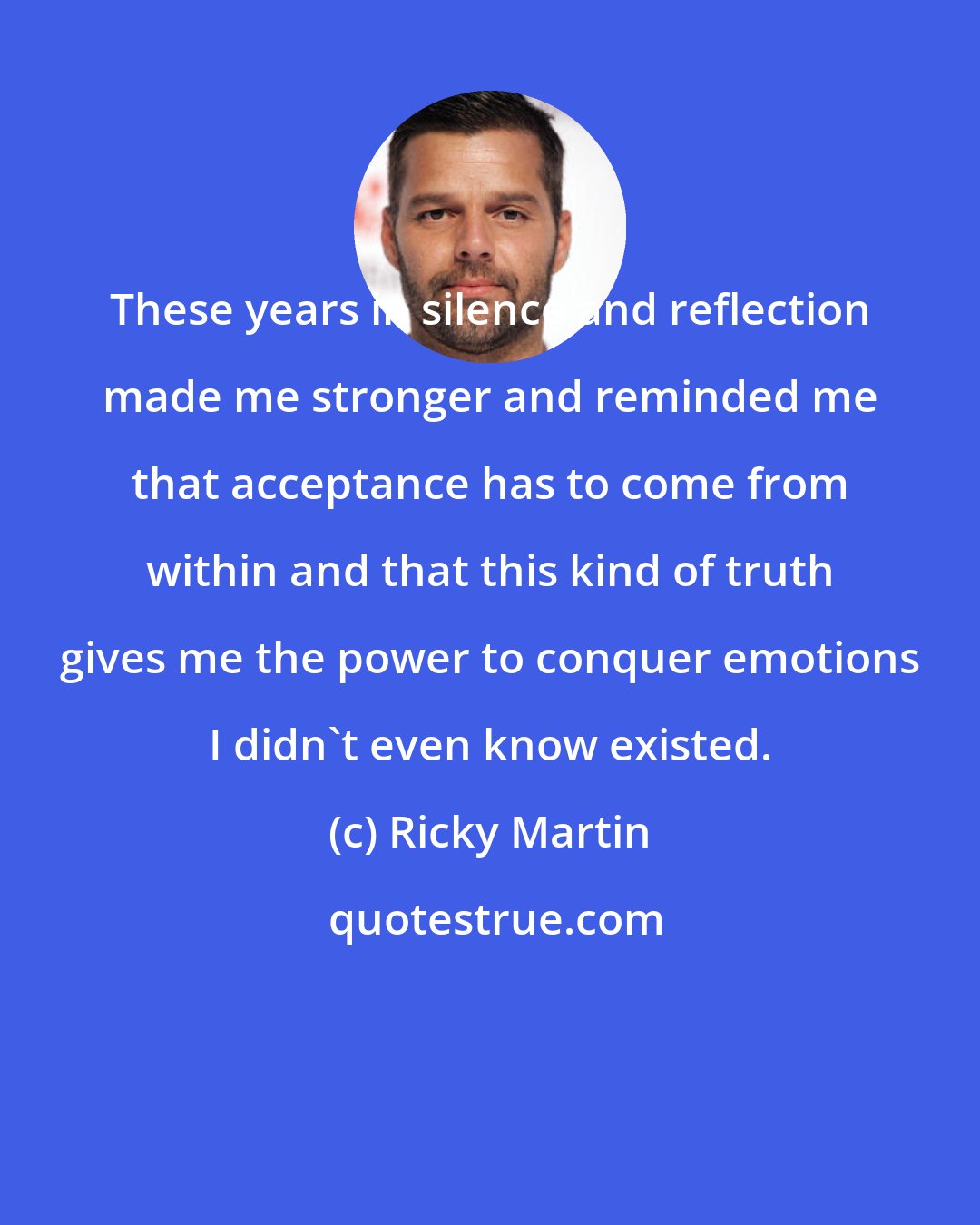 Ricky Martin: These years in silence and reflection made me stronger and reminded me that acceptance has to come from within and that this kind of truth gives me the power to conquer emotions I didn't even know existed.