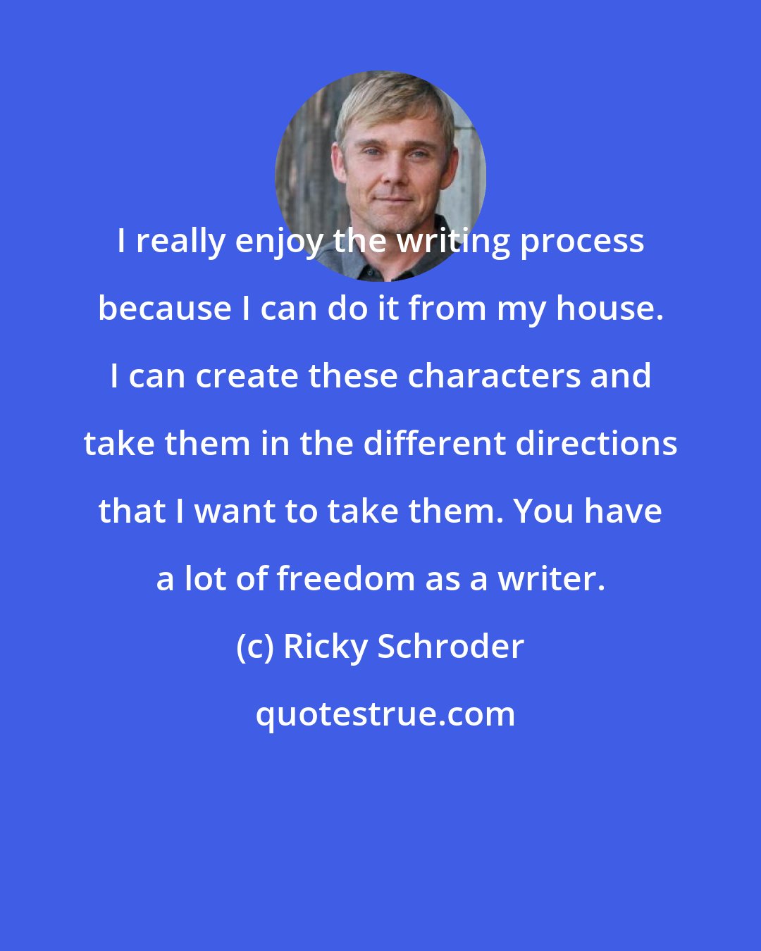 Ricky Schroder: I really enjoy the writing process because I can do it from my house. I can create these characters and take them in the different directions that I want to take them. You have a lot of freedom as a writer.