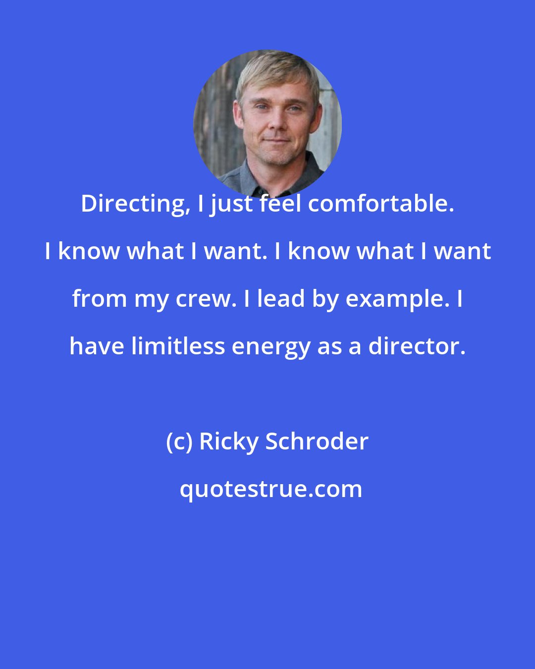 Ricky Schroder: Directing, I just feel comfortable. I know what I want. I know what I want from my crew. I lead by example. I have limitless energy as a director.