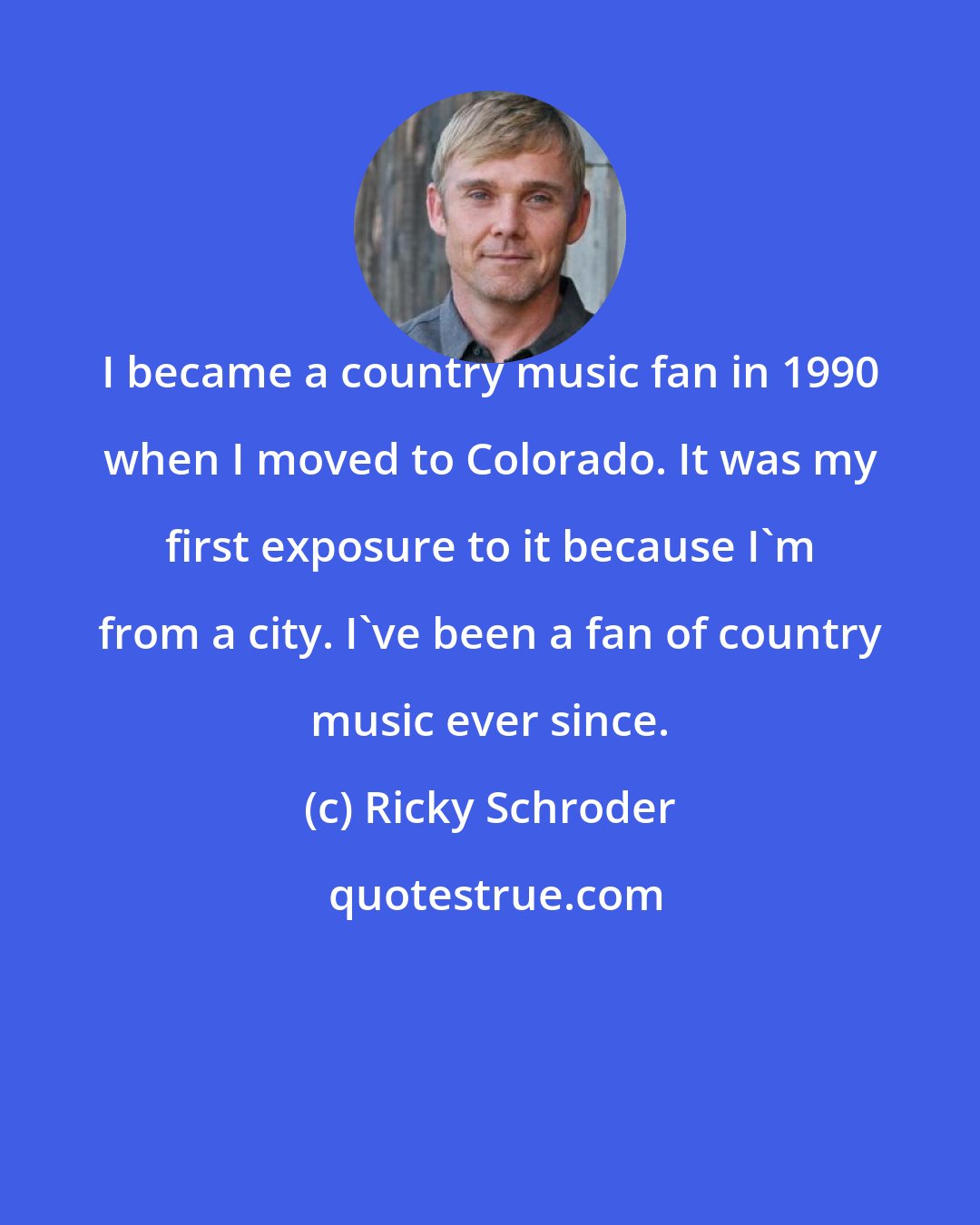 Ricky Schroder: I became a country music fan in 1990 when I moved to Colorado. It was my first exposure to it because I'm from a city. I've been a fan of country music ever since.