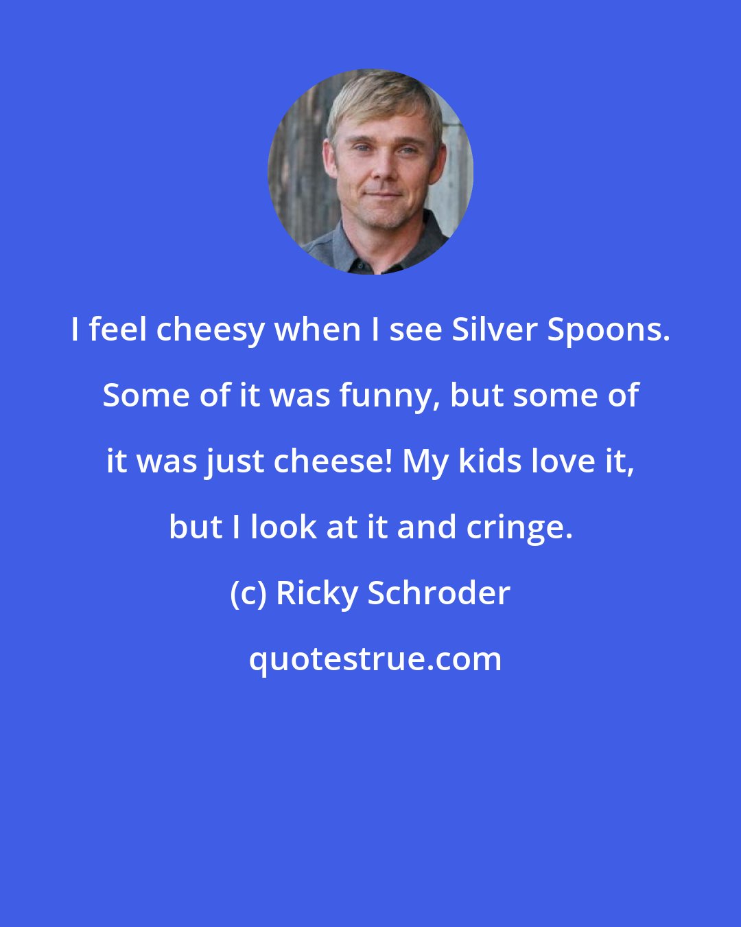 Ricky Schroder: I feel cheesy when I see Silver Spoons. Some of it was funny, but some of it was just cheese! My kids love it, but I look at it and cringe.