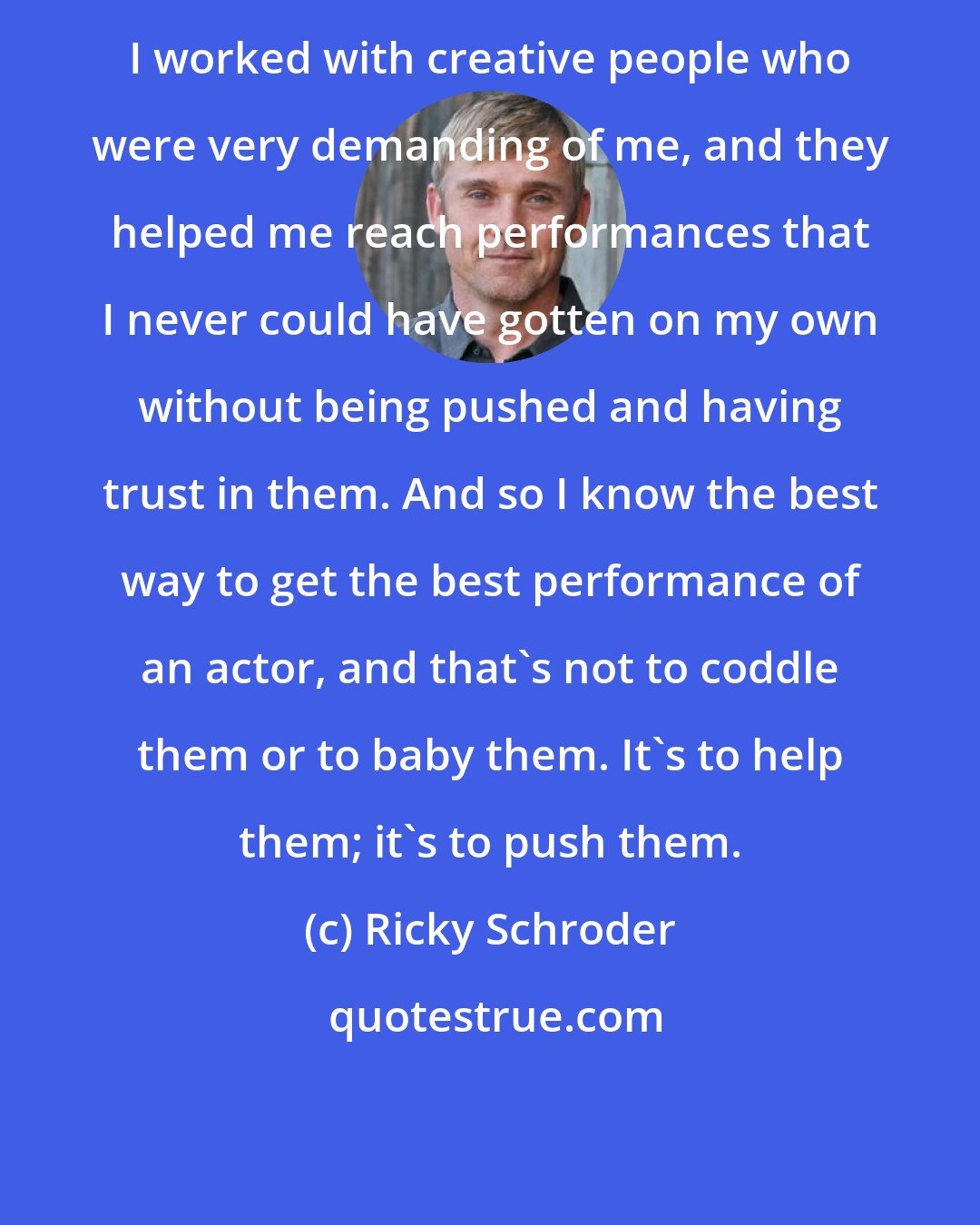 Ricky Schroder: I worked with creative people who were very demanding of me, and they helped me reach performances that I never could have gotten on my own without being pushed and having trust in them. And so I know the best way to get the best performance of an actor, and that's not to coddle them or to baby them. It's to help them; it's to push them.