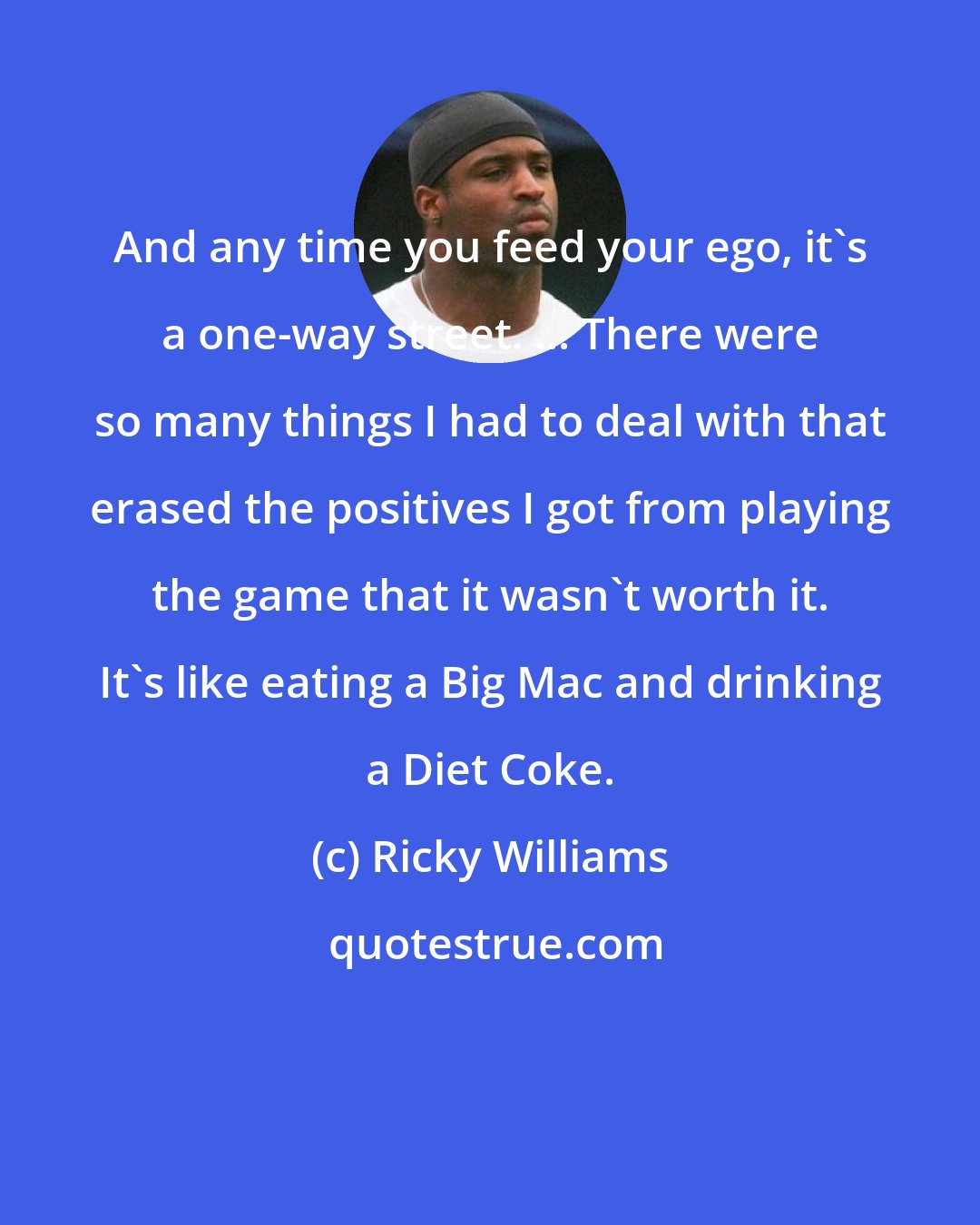 Ricky Williams: And any time you feed your ego, it's a one-way street. ... There were so many things I had to deal with that erased the positives I got from playing the game that it wasn't worth it. It's like eating a Big Mac and drinking a Diet Coke.
