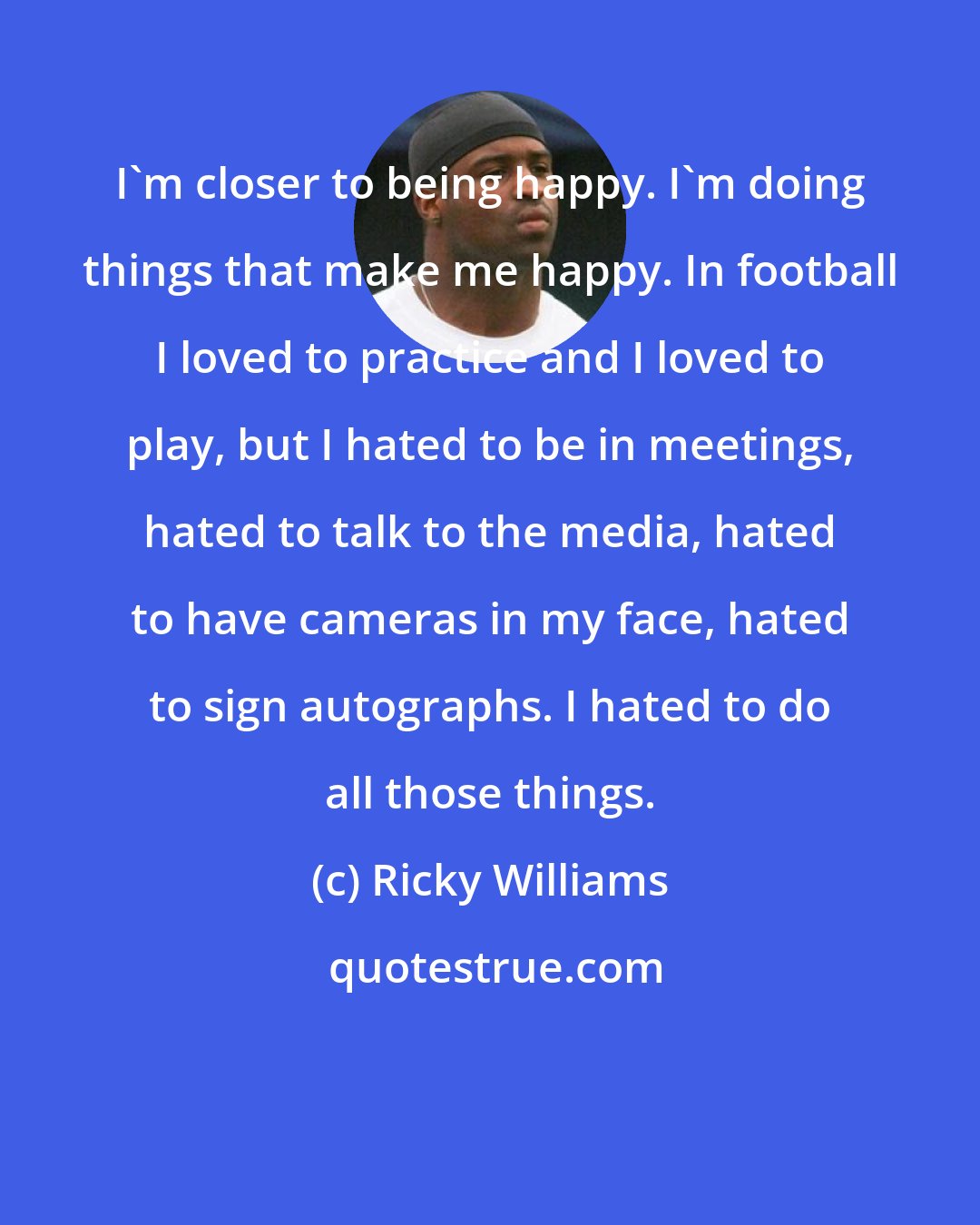 Ricky Williams: I'm closer to being happy. I'm doing things that make me happy. In football I loved to practice and I loved to play, but I hated to be in meetings, hated to talk to the media, hated to have cameras in my face, hated to sign autographs. I hated to do all those things.