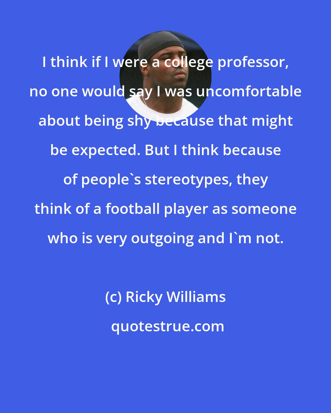 Ricky Williams: I think if I were a college professor, no one would say I was uncomfortable about being shy because that might be expected. But I think because of people's stereotypes, they think of a football player as someone who is very outgoing and I'm not.