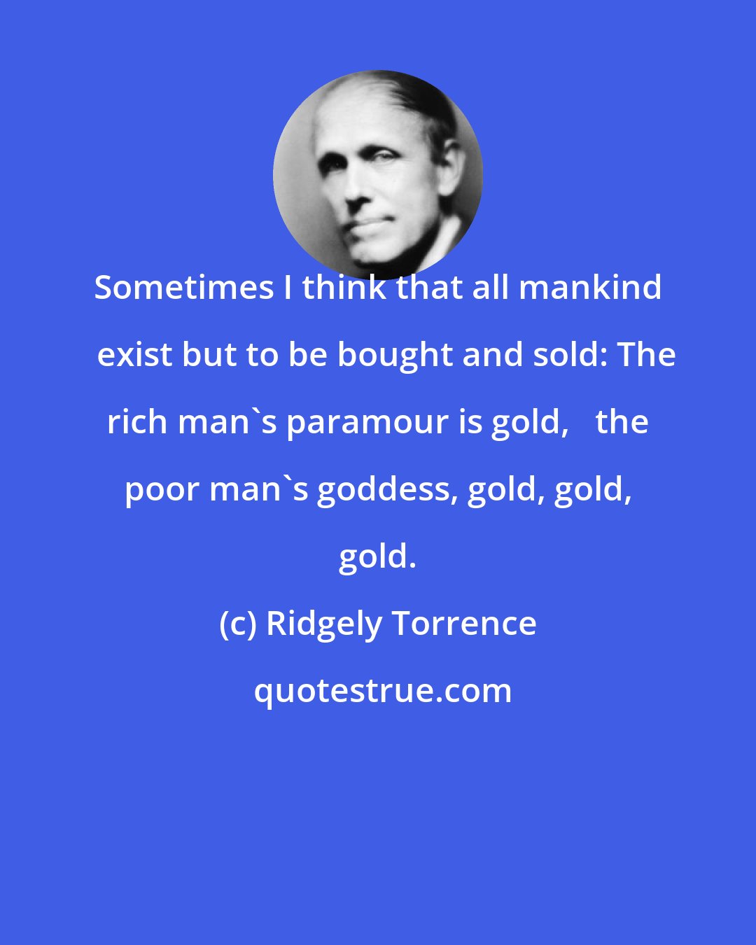 Ridgely Torrence: Sometimes I think that all mankind   exist but to be bought and sold: The rich man's paramour is gold,   the poor man's goddess, gold, gold, gold.