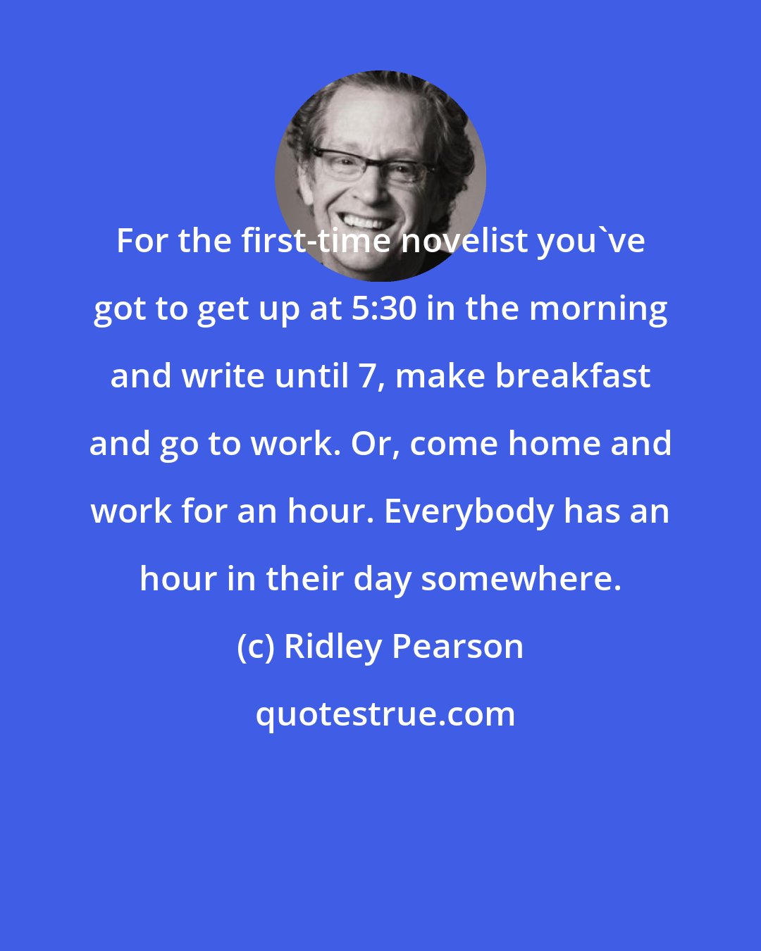 Ridley Pearson: For the first-time novelist you've got to get up at 5:30 in the morning and write until 7, make breakfast and go to work. Or, come home and work for an hour. Everybody has an hour in their day somewhere.