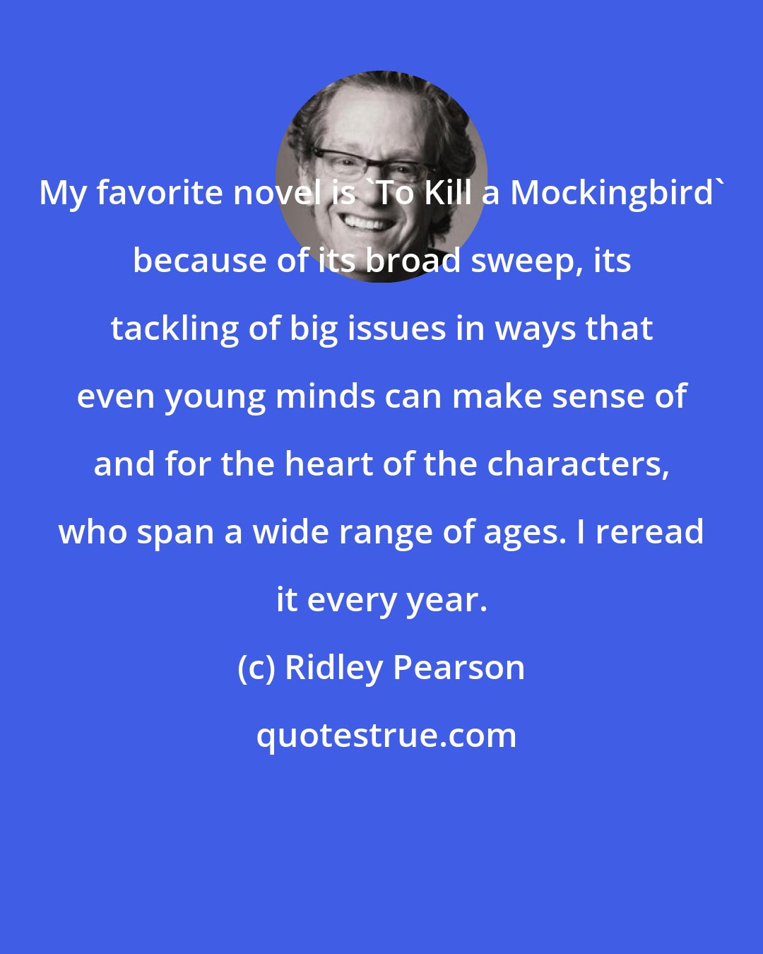 Ridley Pearson: My favorite novel is 'To Kill a Mockingbird' because of its broad sweep, its tackling of big issues in ways that even young minds can make sense of and for the heart of the characters, who span a wide range of ages. I reread it every year.