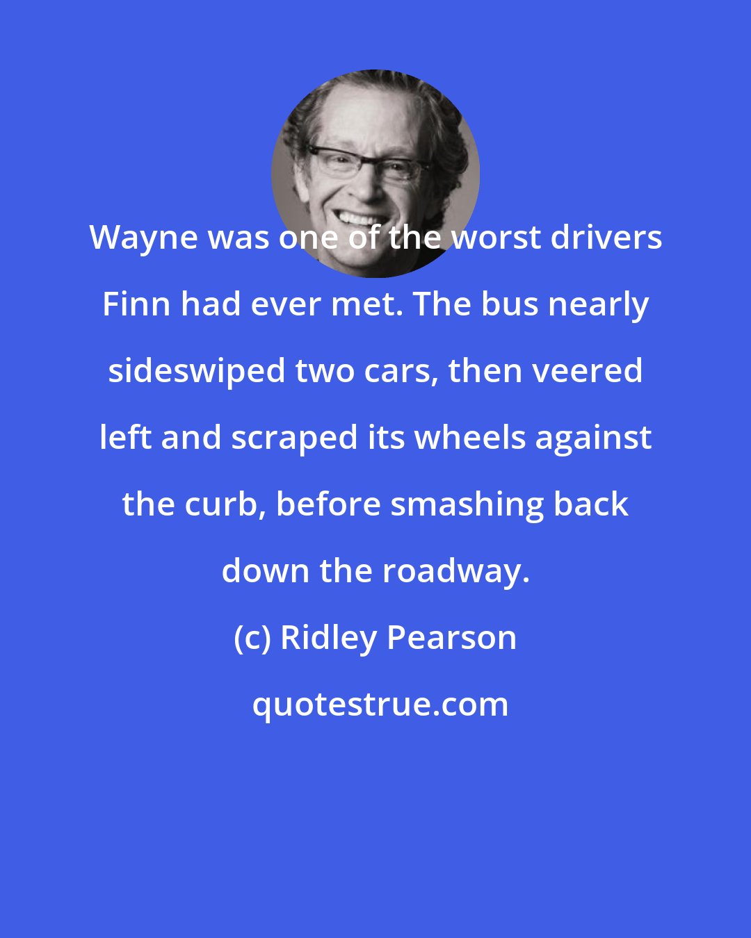 Ridley Pearson: Wayne was one of the worst drivers Finn had ever met. The bus nearly sideswiped two cars, then veered left and scraped its wheels against the curb, before smashing back down the roadway.