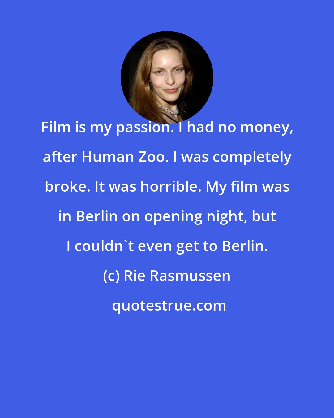 Rie Rasmussen: Film is my passion. I had no money, after Human Zoo. I was completely broke. It was horrible. My film was in Berlin on opening night, but I couldn't even get to Berlin.