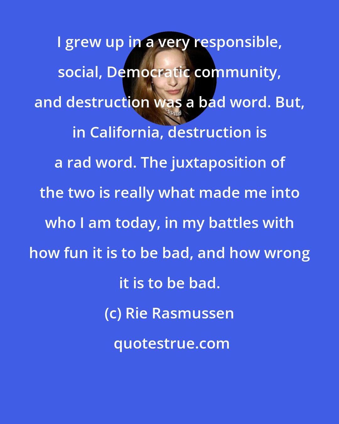 Rie Rasmussen: I grew up in a very responsible, social, Democratic community, and destruction was a bad word. But, in California, destruction is a rad word. The juxtaposition of the two is really what made me into who I am today, in my battles with how fun it is to be bad, and how wrong it is to be bad.