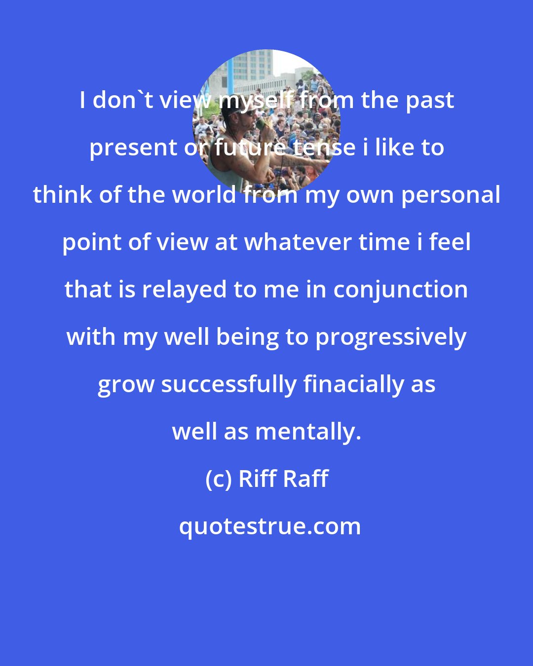 Riff Raff: I don't view myself from the past present or future tense i like to think of the world from my own personal point of view at whatever time i feel that is relayed to me in conjunction with my well being to progressively grow successfully finacially as well as mentally.