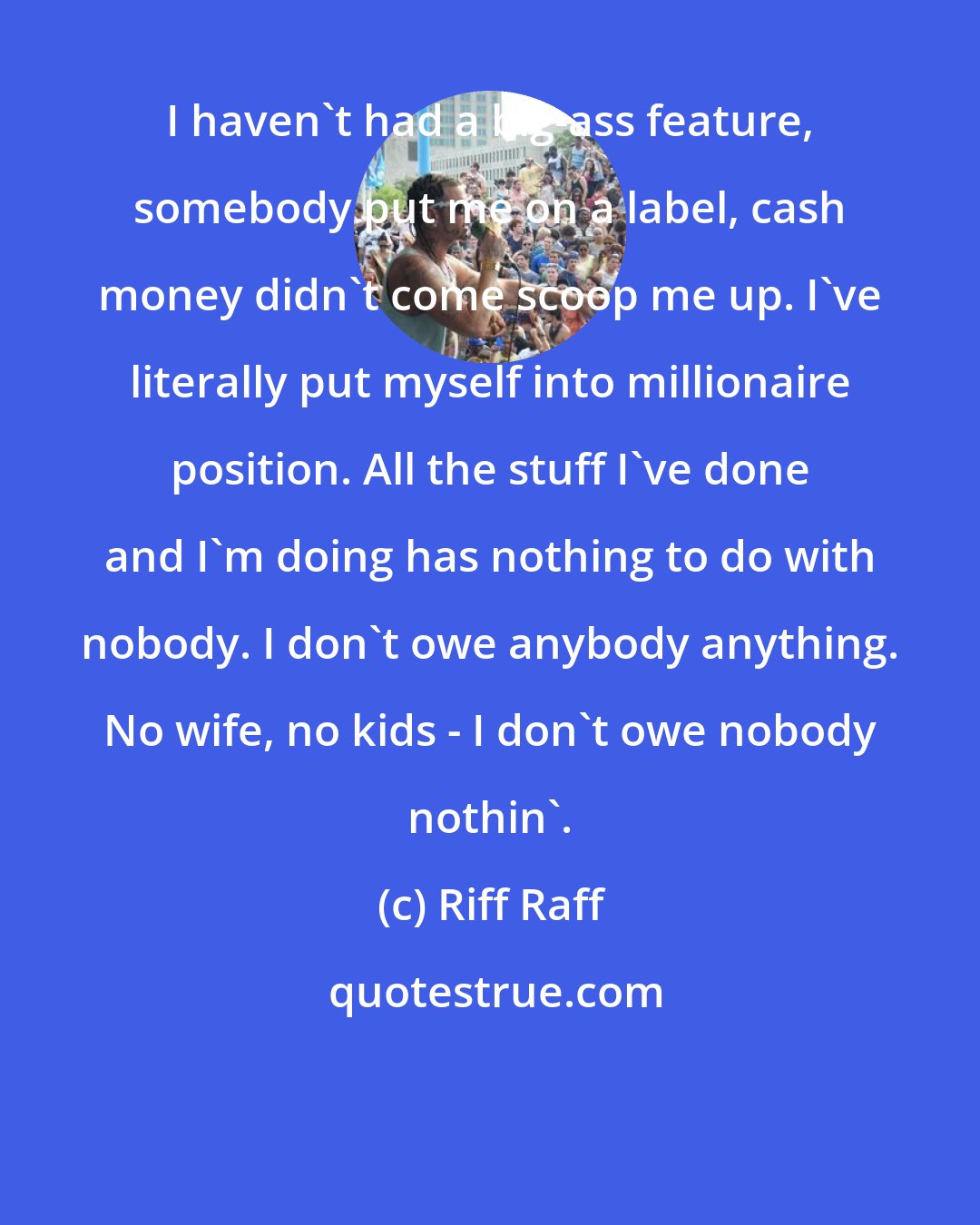 Riff Raff: I haven't had a big-ass feature, somebody put me on a label, cash money didn't come scoop me up. I've literally put myself into millionaire position. All the stuff I've done and I'm doing has nothing to do with nobody. I don't owe anybody anything. No wife, no kids - I don't owe nobody nothin'.