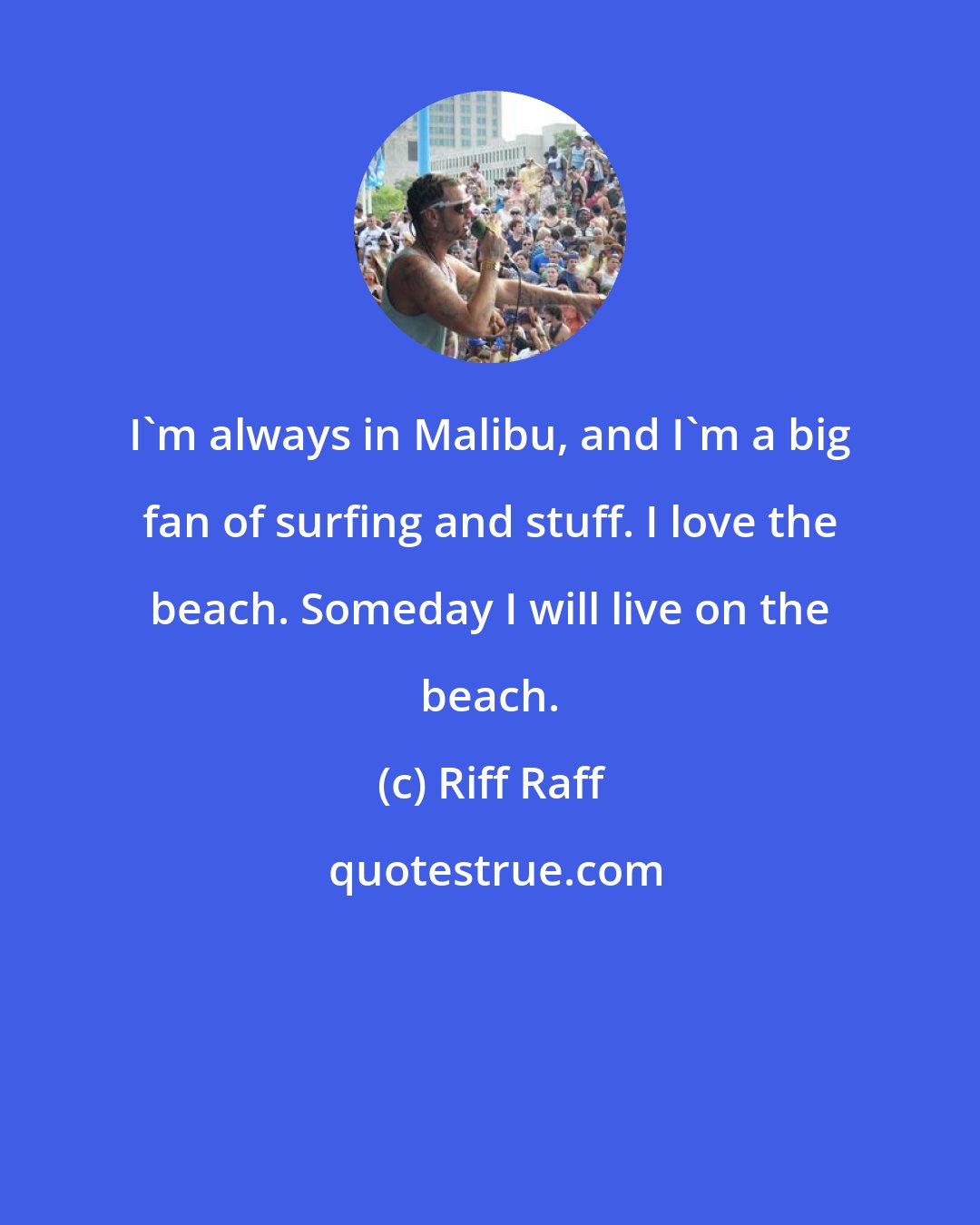 Riff Raff: I'm always in Malibu, and I'm a big fan of surfing and stuff. I love the beach. Someday I will live on the beach.
