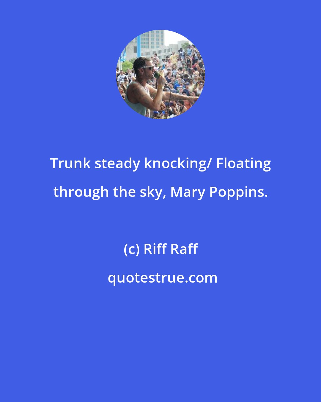 Riff Raff: Trunk steady knocking/ Floating through the sky, Mary Poppins.