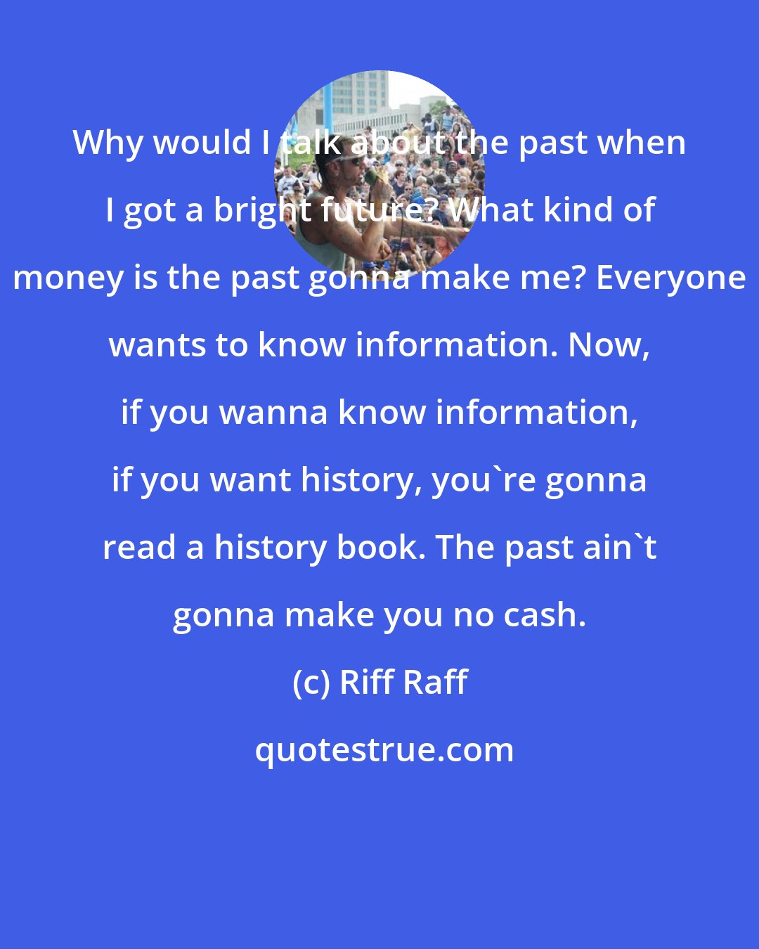 Riff Raff: Why would I talk about the past when I got a bright future? What kind of money is the past gonna make me? Everyone wants to know information. Now, if you wanna know information, if you want history, you're gonna read a history book. The past ain't gonna make you no cash.