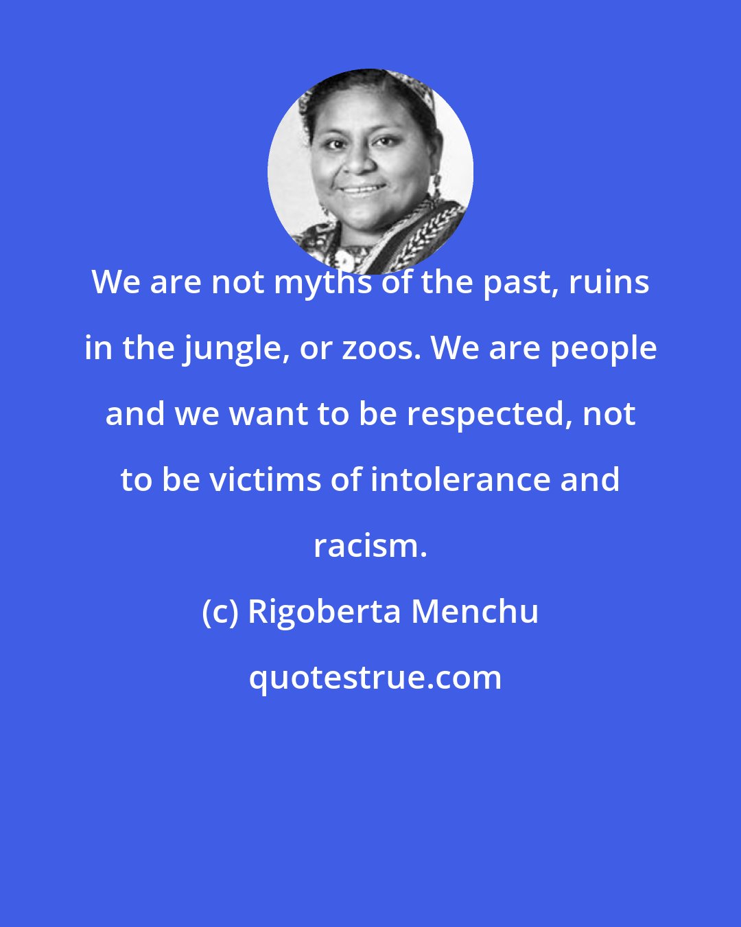 Rigoberta Menchu: We are not myths of the past, ruins in the jungle, or zoos. We are people and we want to be respected, not to be victims of intolerance and racism.