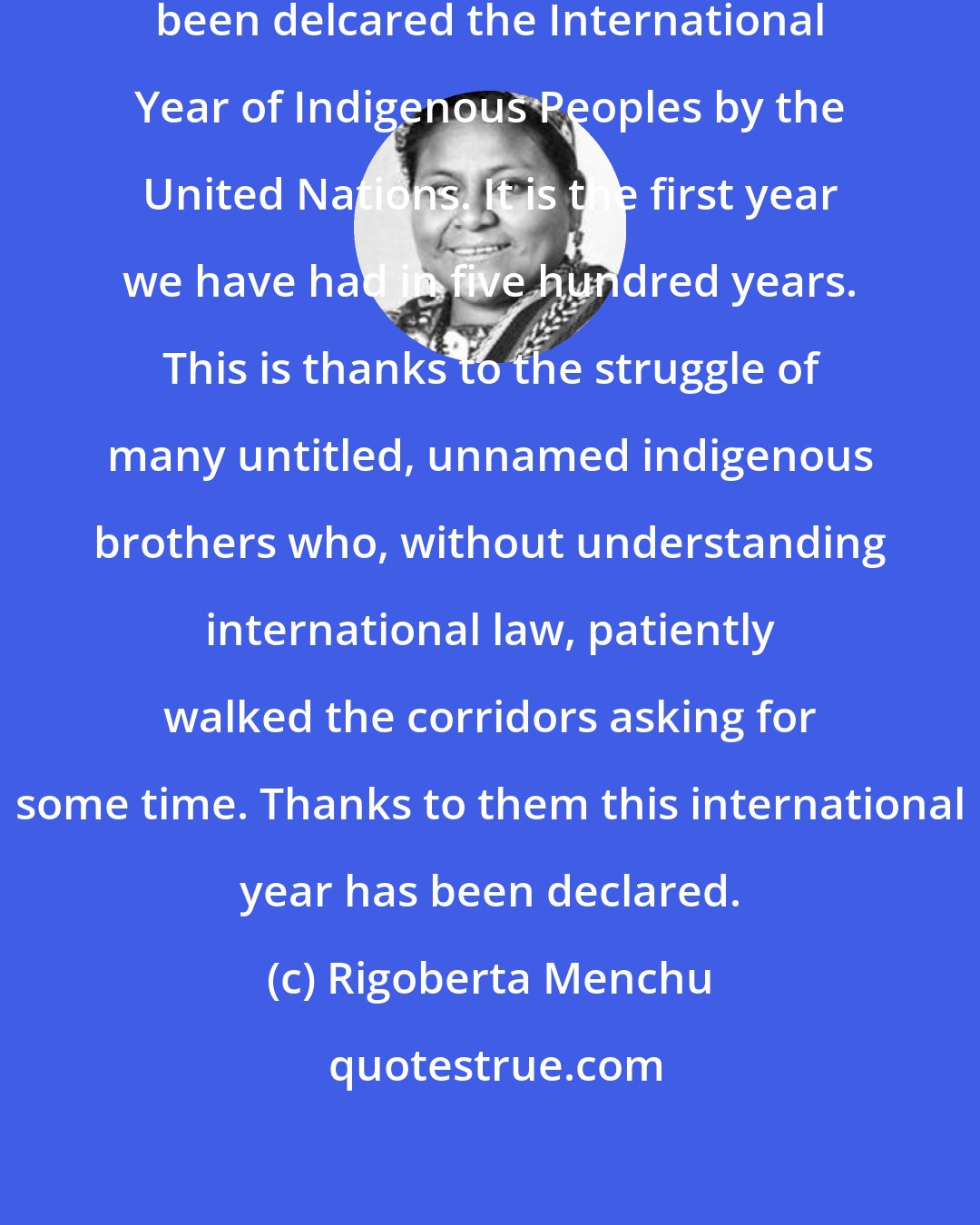 Rigoberta Menchu: I am deeply gladdened that 1993 has been delcared the International Year of Indigenous Peoples by the United Nations. It is the first year we have had in five hundred years. This is thanks to the struggle of many untitled, unnamed indigenous brothers who, without understanding international law, patiently walked the corridors asking for some time. Thanks to them this international year has been declared.