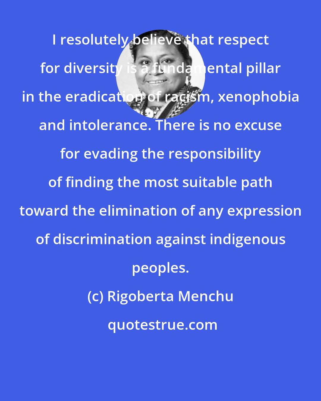 Rigoberta Menchu: I resolutely believe that respect for diversity is a fundamental pillar in the eradication of racism, xenophobia and intolerance. There is no excuse for evading the responsibility of finding the most suitable path toward the elimination of any expression of discrimination against indigenous peoples.