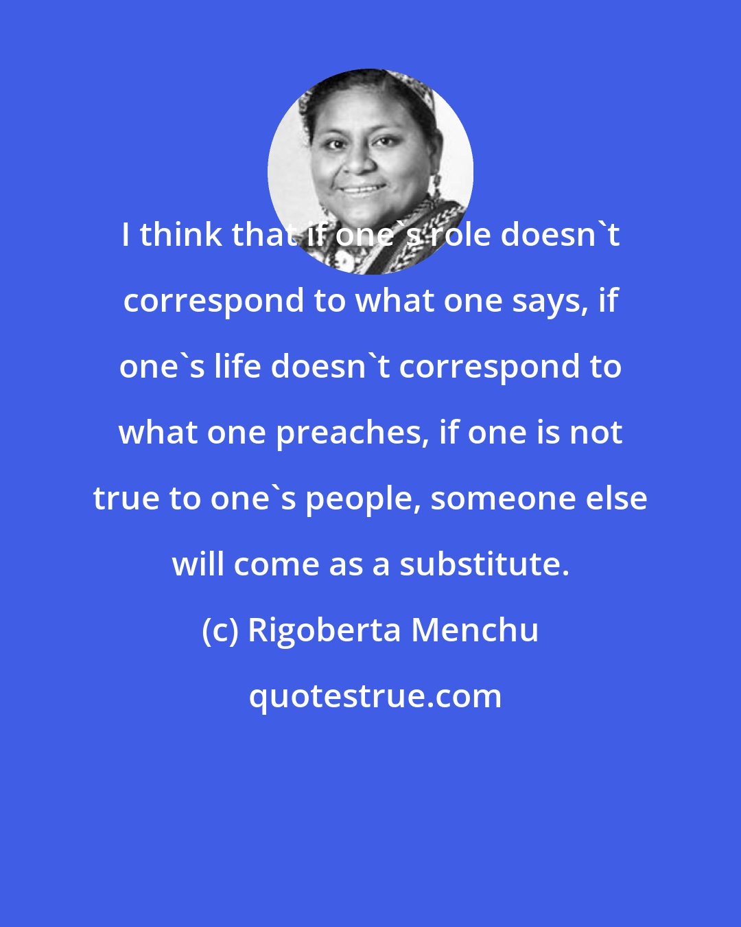 Rigoberta Menchu: I think that if one's role doesn't correspond to what one says, if one's life doesn't correspond to what one preaches, if one is not true to one's people, someone else will come as a substitute.