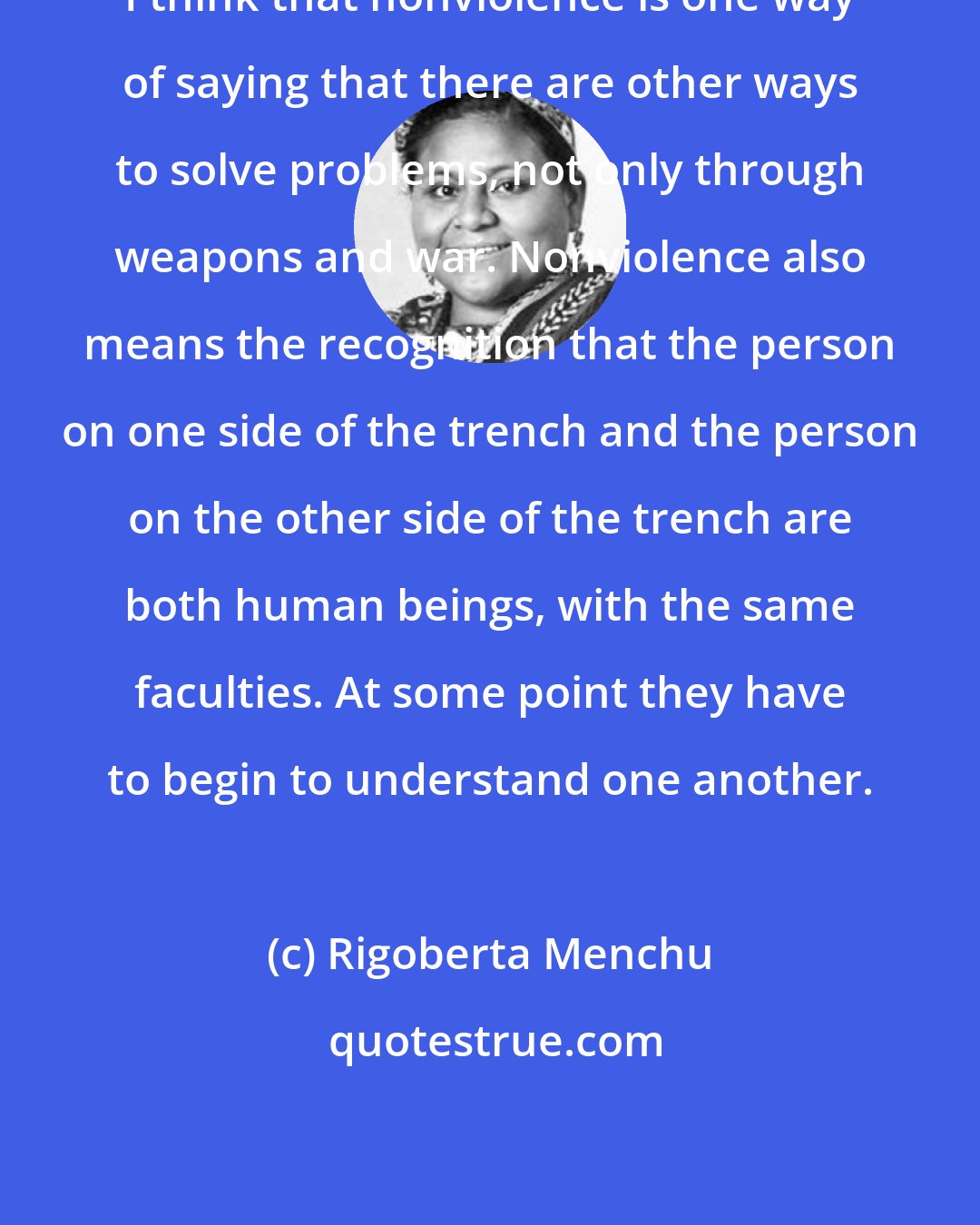 Rigoberta Menchu: I think that nonviolence is one way of saying that there are other ways to solve problems, not only through weapons and war. Nonviolence also means the recognition that the person on one side of the trench and the person on the other side of the trench are both human beings, with the same faculties. At some point they have to begin to understand one another.