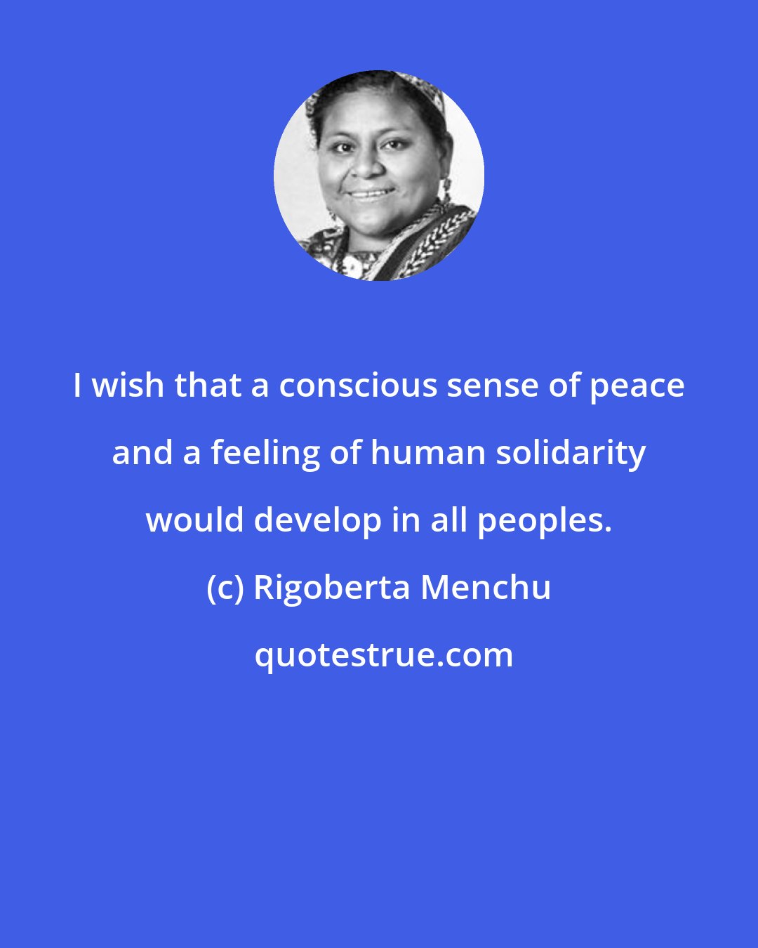 Rigoberta Menchu: I wish that a conscious sense of peace and a feeling of human solidarity would develop in all peoples.