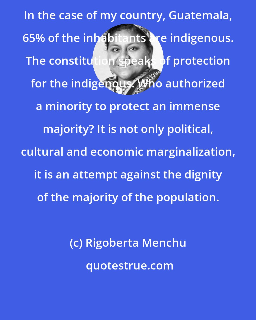 Rigoberta Menchu: In the case of my country, Guatemala, 65% of the inhabitants are indigenous. The constitution speaks of protection for the indigenous. Who authorized a minority to protect an immense majority? It is not only political, cultural and economic marginalization, it is an attempt against the dignity of the majority of the population.