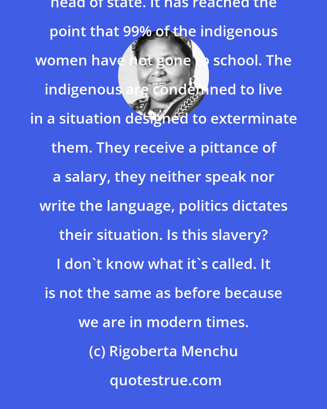 Rigoberta Menchu: Racism in our countries is a fact in that the indian is not allowed to be a politician or aspire to being head of state. It has reached the point that 99% of the indigenous women have not gone to school. The indigenous are condemned to live in a situation designed to exterminate them. They receive a pittance of a salary, they neither speak nor write the language, politics dictates their situation. Is this slavery? I don't know what it's called. It is not the same as before because we are in modern times.