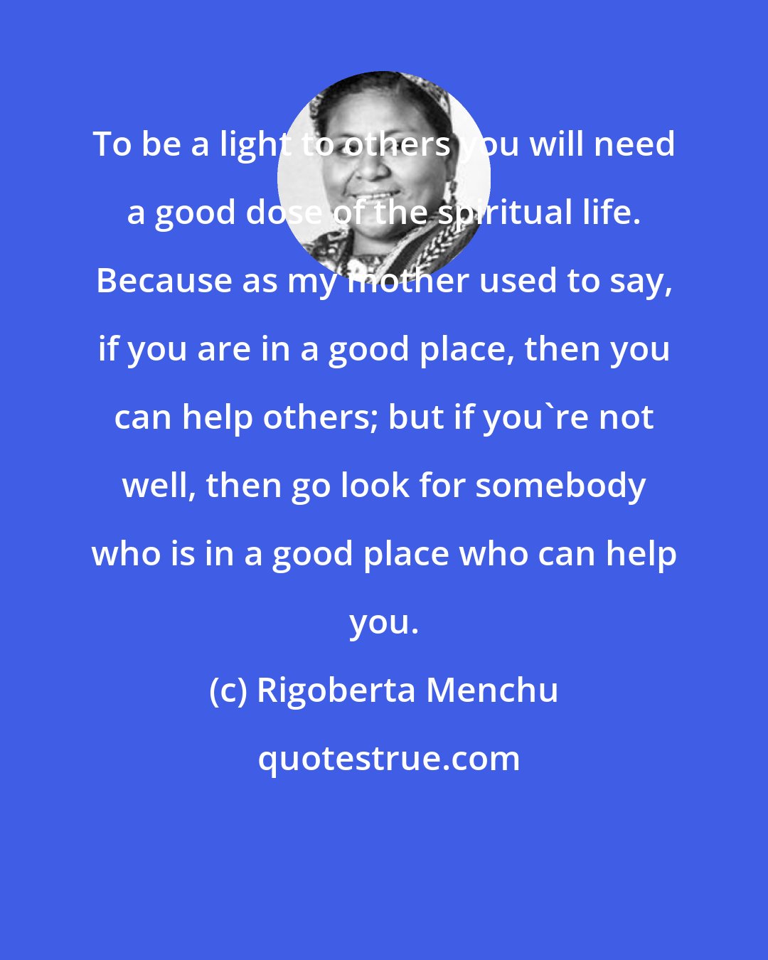 Rigoberta Menchu: To be a light to others you will need a good dose of the spiritual life. Because as my mother used to say, if you are in a good place, then you can help others; but if you're not well, then go look for somebody who is in a good place who can help you.