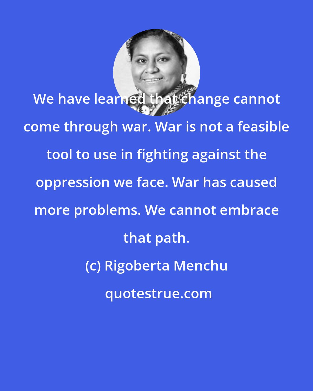 Rigoberta Menchu: We have learned that change cannot come through war. War is not a feasible tool to use in fighting against the oppression we face. War has caused more problems. We cannot embrace that path.