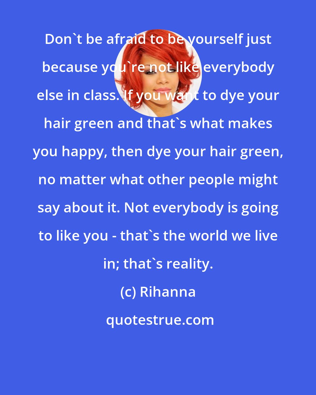 Rihanna: Don't be afraid to be yourself just because you're not like everybody else in class. If you want to dye your hair green and that's what makes you happy, then dye your hair green, no matter what other people might say about it. Not everybody is going to like you - that's the world we live in; that's reality.