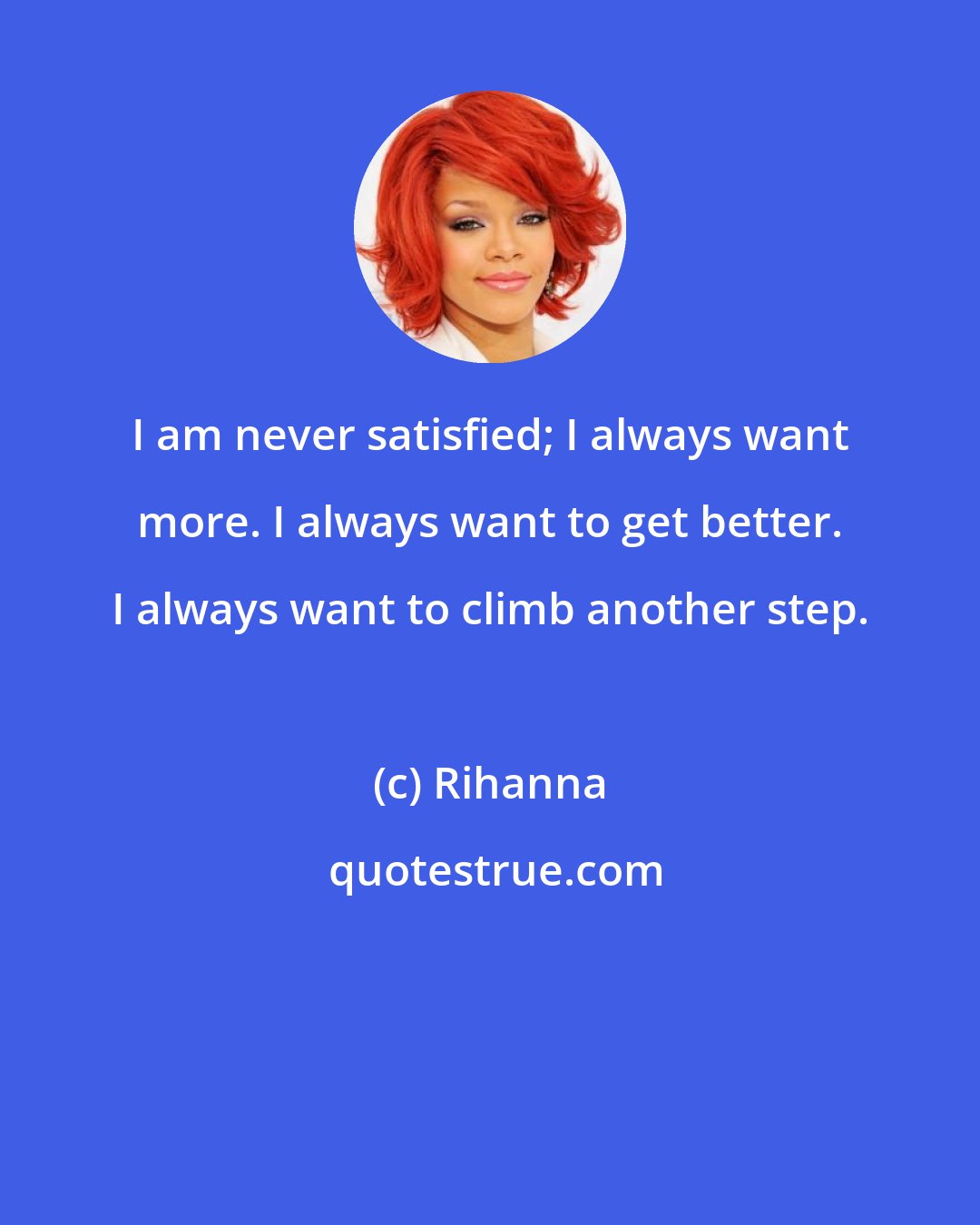 Rihanna: I am never satisfied; I always want more. I always want to get better. I always want to climb another step.