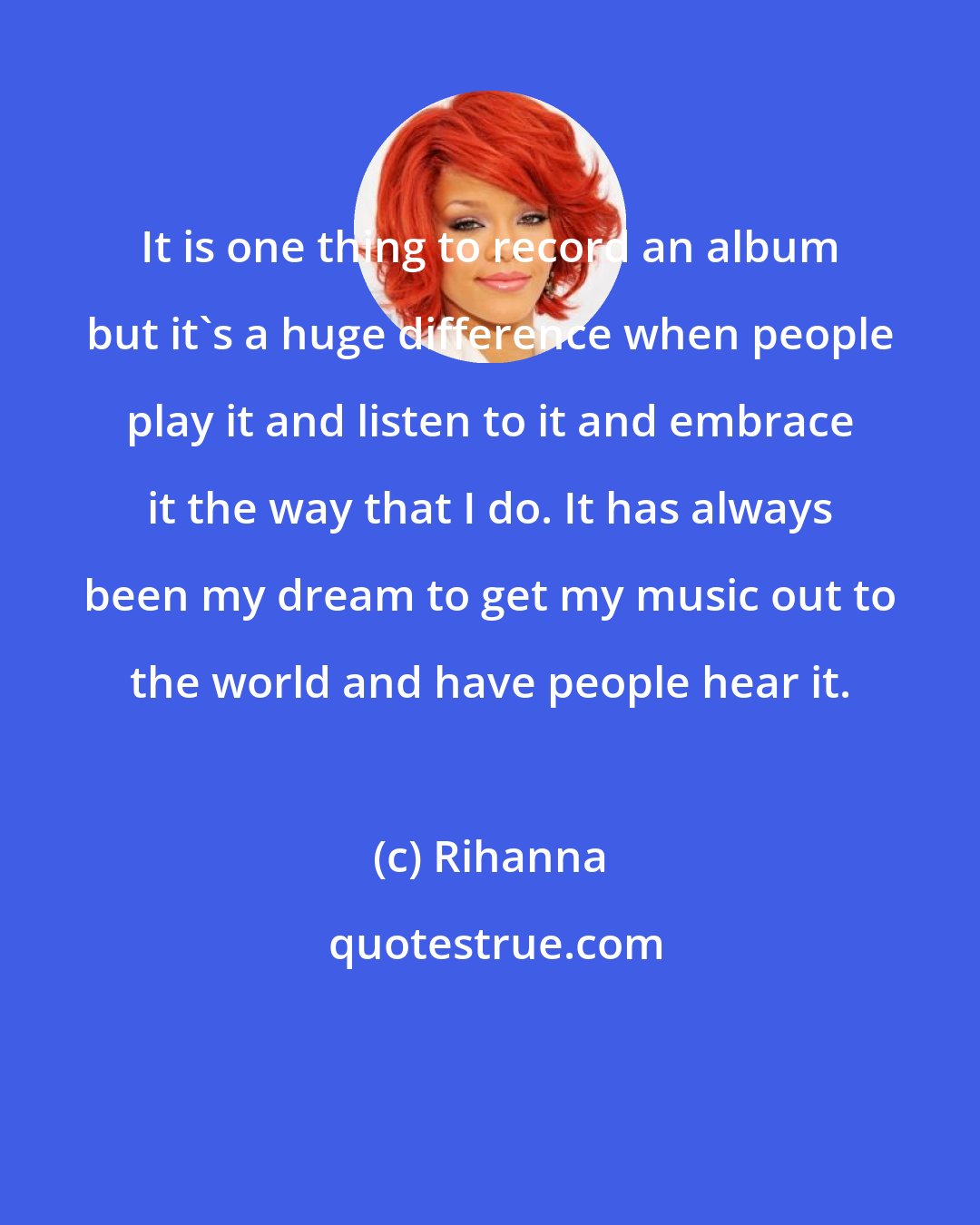 Rihanna: It is one thing to record an album but it's a huge difference when people play it and listen to it and embrace it the way that I do. It has always been my dream to get my music out to the world and have people hear it.