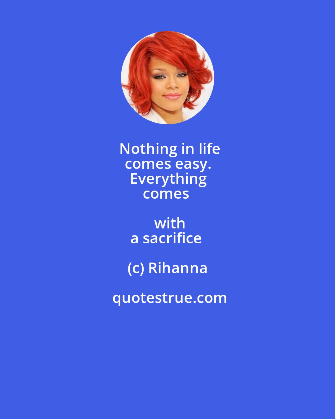 Rihanna: Nothing in life
comes easy.
Everything
comes with
a sacrifice