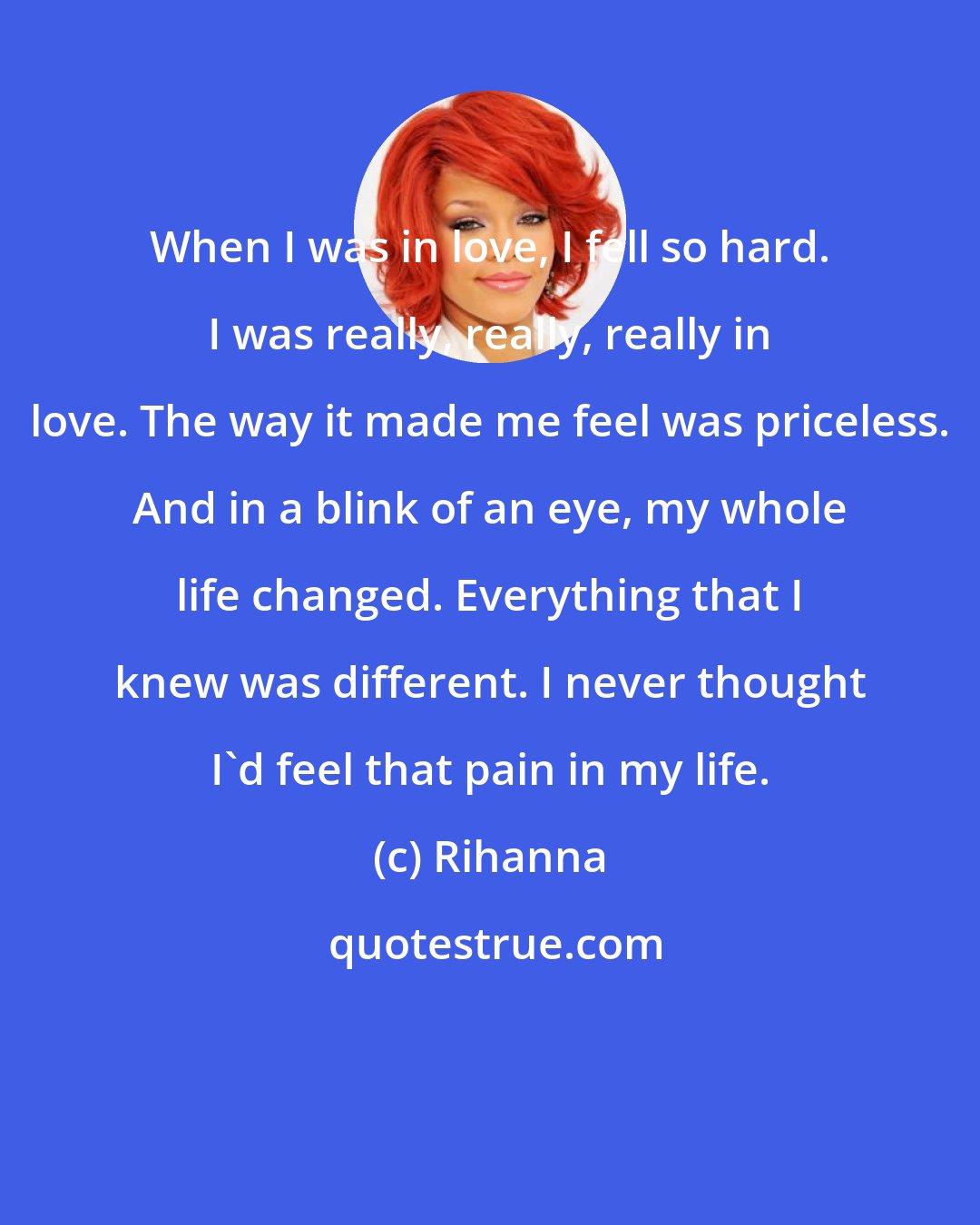 Rihanna: When I was in love, I fell so hard. I was really, really, really in love. The way it made me feel was priceless. And in a blink of an eye, my whole life changed. Everything that I knew was different. I never thought I'd feel that pain in my life.