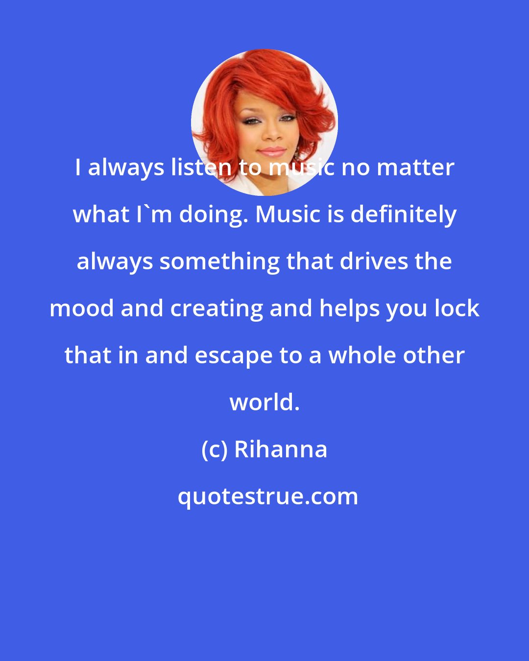 Rihanna: I always listen to music no matter what I'm doing. Music is definitely always something that drives the mood and creating and helps you lock that in and escape to a whole other world.