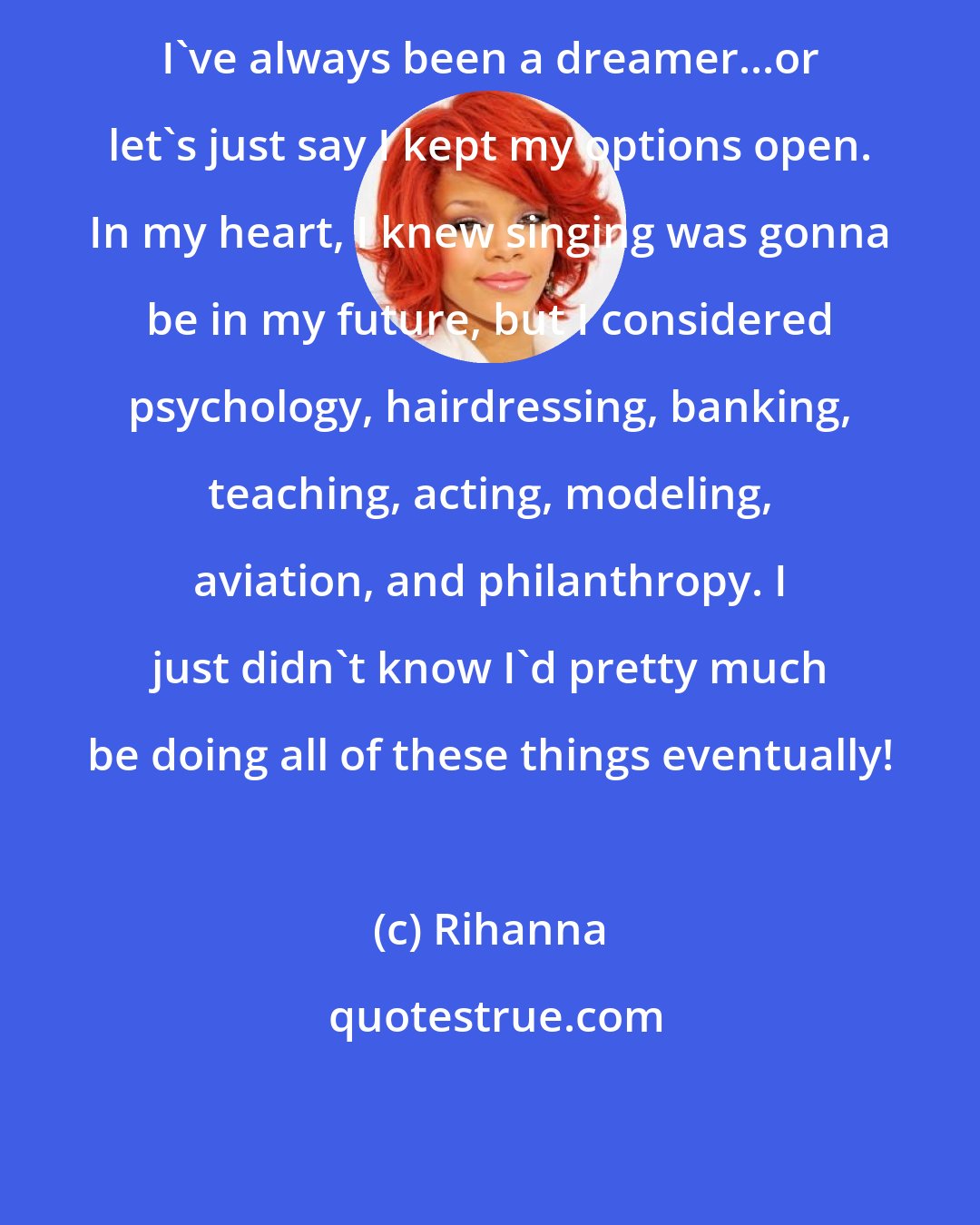 Rihanna: I've always been a dreamer...or let's just say I kept my options open. In my heart, I knew singing was gonna be in my future, but I considered psychology, hairdressing, banking, teaching, acting, modeling, aviation, and philanthropy. I just didn't know I'd pretty much be doing all of these things eventually!