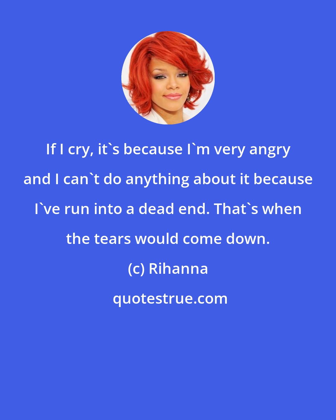 Rihanna: If I cry, it's because I'm very angry and I can't do anything about it because I've run into a dead end. That's when the tears would come down.