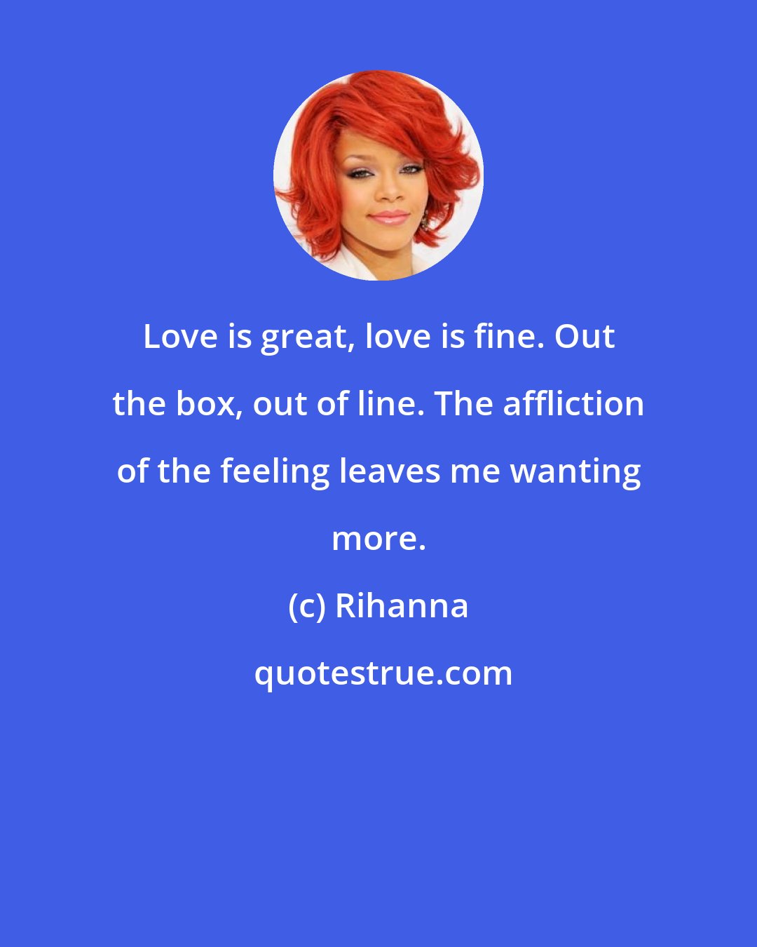 Rihanna: Love is great, love is fine. Out the box, out of line. The affliction of the feeling leaves me wanting more.